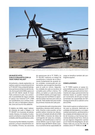105
UN NUEVO HITO:
VUELO CONJUNTO CON LA
TASK FORCE HELDET
Actualmente y desde septiembre, se
realizan vuelos en conjunto (joint) con
laTFHELDET.Estaunidaddehelicóp-
teros pertenece al Ejército del Aire da-
nés,formapartedelaNMIyoperacon
dos EH-101 Merlín desde Al Asad.
Todo comenzó en julio, tras contem-
plar la posibilidad de seguir volando
en apoyo a las misiones CJTF y NMI
aun quedándose una o ambas unida-
des con solo un helicóptero disponi-
ble, como así ocurrió más adelante.
El objetivo era doble: seguir realizan-
do misiones de vuelo e integrar a la
TF HELDET en el proceso de planea-
miento. Gracias a la iniciativa, la antici-
pación y el esfuerzo conjunto de las dos
unidades,estehitopudollevarseacabo.
El proceso fue fácil debido a la predis-
posición y al buen entendimiento en-
tre unidades. Primero, las secciones
de operaciones de la TF TORO y la
TF HELDET realizaron el trabajo de
coordinación y creación de un docu-
mento fundamental de acuerdo en-
tre unidades, consensuado por am-
bas partes, que recogía los requisitos
para el vuelo en común. Segundo,
las unidades de vuelo se reunieron al
completo para unificar criterios. Por
último, se realizó un vuelo de prueba
con el Merlín danés y el Cougar espa-
ñol que puso de manifiesto la capaci-
dad de ambas naciones para volar en
patrulla. Todo estaba listo para recibir
las primeras misiones de vuelo joint.
Las misiones de vuelo conjuntas entre
españoles y daneses están siendo un
éxito. Gracias a este acuerdo, se han
podido realizar misiones tan relevan-
tes como el traslado del jefe de la NMI
(COM NMI) o misiones de relevo de
contingentes de todas las unidades.
Además, son beneficiosas a nivel na-
cional debido a que la mayor capaci-
dad de carga del Merlín danés supo-
ne un aumento de las capacidades de
carga en beneficio también del con-
tingente español.
CONCLUSIONES
La TF TORO supone un apoyo im-
prescindible para las misiones CJTF
y NMI, ya que gran parte de los movi-
mientos de carga y personal entre las
distintas bases no pueden hacerse
por vía terrestre, de ahí que se hayan
aumentado las capacidades de heli-
transporte tanto de la coalición como
de la OTAN.
Esta misión supone un esfuerzo enor-
me para su personal, destinado en
unidades de helicópteros y con espe-
cialidad aeronáutica, perteneciente a
las unidades de helicópteros del man-
do de Canarias y a las Fuerzas Aero-
móviles del Ejército de Tierra. Tanto es
así que algunos integrantes cuentan
ya con hasta tres despliegues, de seis
meses cada uno, en los tres años de
andadura de la TF TORO en Irak.■
El AS532 Cougar, al fondo, y el EH-101 Merlín, en primer plano, en una carga de material en Camp Yarto
 