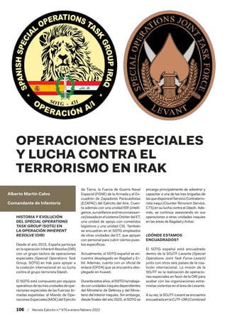 106  /  Revista Ejército n.º 970 • enero/febrero 2022
Alberto Martín Calvo
Comandante de Infantería
OPERACIONES ESPECIALES
Y LUCHA CONTRA EL
TERRORISMO EN IRAK
HISTORIA Y EVOLUCIÓN
DEL SPECIAL OPERATIONS
TASK GROUP (SOTG) EN
LA OPERACIÓN INHERENT
RESOLVE (OIR)
Desde el año 2015, España participa
en la operación Inherent Resolve (OIR)
con un grupo táctico de operaciones
especiales (Special Operations Task
Group, SOTG) en Irak para apoyar a
la coalición internacional en su lucha
contra el grupo terrorista Dáesh.
El SOTG está compuesto por equipos
operativosdelastresunidadesdeope-
raciones especiales de las Fuerzas Ar-
madas españolas: el Mando de Ope-
raciones Especiales (MOE) del Ejército
de Tierra, la Fuerza de Guerra Naval
Especial (FGNE) de la Armada y el Es-
cuadrón de Zapadores Paracaidistas
(EZAPAC) del Ejército del Aire. Cuen-
ta además con una unidad ISR (intelli-
gence,surveillanceandreconnaissan-
ce)basadaenelsistemaOrbiterdelET,
una unidad de apoyo con cometidos
logísticos y una unidad CIS. También
se encuadran en el SOTG empleados
de otras unidades del ET, que apoyan
con personal para cubrir ciertos pues-
tos específicos.
Actualmente, el SOTG español se en-
cuentra desplegado en Bagdad y Er-
bil. Además, cuenta con un oficial de
enlace (OFEN) que se encuentra des-
plegado en Kuwait.
Duranteestosaños,elSOTGhatrabaja-
doconunidadesiraquíesdependientes
del Ministerio de Defensa y del Minis-
terio del Interior iraquíes. Sin embargo,
desde finales del año 2020, el SOTG se
encarga principalmente de adiestrar y
capacitar a una de las tres brigadas de
lasquedisponeelServicioContraterro-
rista iraquí (Counter-Terrorism Service,
CTS) en su lucha contra el Dáesh. Ade-
más, se continúa asesorando en sus
operaciones a otras unidades iraquíes
en las áreas de Bagdad y Anbar.
¿DÓNDE ESTAMOS
ENCUADRADOS?
El SOTG español está encuadrado
dentro de la SOJTF-Levante (Special
Operations Joint Task Force-Levant)
junto con otros seis países de la coa-
lición internacional. La misión de la
SOJTF es la realización de operacio-
nes especiales en favor de la OIR para
acabar con las organizaciones extre-
mistas violentas en el área de Levante.
A su vez, la SOJTF-Levant se encuentra
encuadradaenlaCJTF-OIR(Combined
 