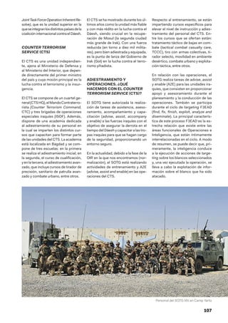 107
JointTaskForceOperationInherentRe-
solve), que es la unidad superior en la
queseintegranlosdistintospaísesdela
coalición internacional contra el Dáesh.
COUNTER TERRORISM
SERVICE (CTS)
El CTS es una unidad independien-
te, ajena al Ministerio de Defensa y
al Ministerio del Interior, que depen-
de directamente del primer ministro
del país y cuya misión principal es la
lucha contra el terrorismo y la insur-
gencia.
El CTS se compone de un cuartel ge-
neral(CTSHQ),elMandoContraterro-
rista (Counter Terrorism Command,
CTC) y tres brigadas de operaciones
especiales iraquíes (ISOF). Además,
dispone de una academia dedicada
al adiestramiento de su personal en
la cual se imparten los distintos cur-
sos que capacitan para formar parte
de las unidades del CTS. La academia
está localizada en Bagdad y se com-
pone de tres escuelas: en la primera
se realiza el adiestramiento inicial; en
la segunda, el curso de cualificación,
y enla tercera, eladiestramientoavan-
zado, que incluye cursos de tirador de
precisión, sanitario de patrulla avan-
zado y combate urbano, entre otros.
El CTS se ha mostrado durante los úl-
timos años como la unidad más fiable
y con más rédito en la lucha contra el
Dáesh, siendo crucial en la recupe-
ración de Mosul (la segunda ciudad
más grande de Irak). Con una fuerza
reducida (en torno a diez mil milita-
res), pero bien adiestrada y equipada,
es la punta de lanza del Gobierno de
Irak (GoI) en la lucha contra el terro-
rismo yihadista.
ADIESTRAMIENTO Y
OPERACIONES. ¿QUÉ
HACEMOS CON EL COUNTER
TERRORISM SERVICE (CTS)?
El SOTG tiene autorizada la realiza-
ción de tareas de asistencia, aseso-
ramiento, acompañamiento y capa-
citación (advise, assist, accompany
y enable) a las fuerzas iraquíes con el
objetivo de asegurar la derrota en el
tiempo del Dáesh y capacitar a las tro-
pas iraquíes para que se hagan cargo
de la seguridad, proporcionando un
entorno seguro.
En la actualidad, debido a la fase de la
OIR en la que nos encontramos (nor-
malización), el SOTG está realizando
actividades de entrenamiento y A2E
(advise, assist and enable) en las ope-
raciones del CTS.
Respecto al entrenamiento, se están
impartiendo cursos específicos para
elevar el nivel de instrucción y adies-
tramiento del personal del CTS. En-
tre los cursos que se ofertan están:
tratamiento táctico de bajas en com-
bate (tactical combat casualty care,
TCCC), tiro con armas colectivas, ti-
rador selecto, movilidad en ambiente
desértico, combate urbano y explota-
ción táctica, entre otros.
En relación con las operaciones, el
SOTG realiza tareas de advise, assist
y enable (A2E) para las unidades ira-
quíes, que consisten en proporcionar
apoyo y asesoramiento durante el
planeamiento y la conducción de las
operaciones. También se participa
durante el ciclo de targeting F3EAD
(find, fix, finish, exploit, analyze and
diseminate). La principal caracterís-
tica de este proceso F3EAD es la es-
trecha relación que existe entre las
áreas funcionales de Operaciones e
Inteligencia, que están íntimamente
interrelacionadas en el ciclo. A modo
de resumen, se puede decir que, pri-
meramente, la inteligencia conduce
a la ejecución de acciones de targe-
ting sobre los blancos seleccionados
y, una vez ejecutada la operación, se
lleva a cabo la explotación de infor-
mación sobre el blanco que ha sido
atacado.
Personal del SOTG XIV en Camp Yarto
 