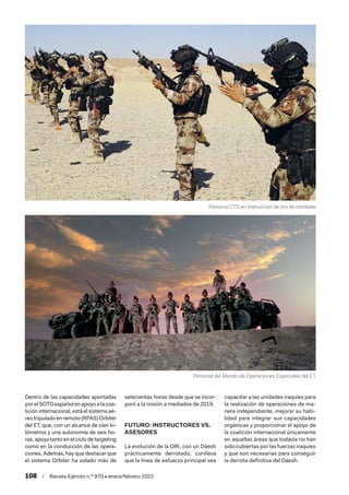 108  /  Revista Ejército n.º 970 • enero/febrero 2022
Dentro de las capacidades aportadas
porelSOTGespañolenapoyoalacoa-
lición internacional, está el sistema aé-
reotripuladoenremoto(RPAS)Orbiter
del ET, que, con un alcance de cien ki-
lómetros y una autonomía de seis ho-
ras,apoyatantoenelciclodetargeting
como en la conducción de las opera-
ciones. Además, hay que destacar que
el sistema Orbiter ha volado más de
setecientas horas desde que se incor-
poró a la misión a mediados de 2019.
FUTURO: INSTRUCTORES VS.
ASESORES
La evolución de la OIR, con un Dáesh
prácticamente derrotado, conlleva
que la línea de esfuerzo principal sea
capacitar a las unidades iraquíes para
la realización de operaciones de ma-
nera independiente, mejorar su habi-
lidad para integrar sus capacidades
orgánicas y proporcionar el apoyo de
la coalición internacional únicamente
en aquellas áreas que todavía no han
sido cubiertas por las fuerzas iraquíes
y que son necesarias para conseguir
la derrota definitiva del Dáesh.
Personal del Mando de Operaciones Especiales del ET
Personal CTS en instrucción de tiro de combate
 