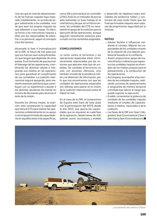 109
Una vez que el nivel de adiestramien-
to de las fuerzas iraquíes haya mejo-
rado notablemente, no se trata de se-
guir adiestrando a las unidades, sino
de que sean los propios iraquíes los
que adiestren a sus tropas. Es decir,
se forma a los instructores iraquíes y
ellos son los responsables de adies-
trar a su personal, según el concepto
train the trainers.
Alcanzada la fase 4 (normalización)
de la OIR, el futuro de Irak pasa por
que sus fuerzas sean autosuficientes,
sin que tengan que depender de otros
países. Es el momento de que asuman
el liderazgo de las operaciones, coor-
dinando las distintas células e inte-
grando sus medios en las operacio-
nes para garantizar el cumplimiento
de sus cometidos. La coalición inter-
nacional seguirá apoyando, pero me-
diante asesores (advisors) que contri-
buyan con su experiencia a ayudar a
los distintos escalones de mando en
la toma de decisiones para alcanzar el
éxito de la misión.
Durante los últimos meses, la coali-
ción está constatando la capacidad
que tiene el CTS para realizar las ope-
raciones unilateralmente sin su apoyo
oconelapoyolimitadodecapacitado-
resenaquellasáreasmásespecíficas,
como ISR y joint tactical air controller
(JTAC). Esto es un indicador de que se
está realizando un buen trabajo en el
nivel táctico y de que, en un futuro cer-
cano, las unidades del CTS no nece-
sitarán el apoyo de la coalición para la
ejecución de las operaciones, aunque
seguirán necesitando asesores para
cumplir con los cometidos asignados.
CONCLUSIONES
La lucha contra el terrorismo y las
operaciones especiales están intrín-
secamente relacionadas por las mi-
siones que ejecutan este tipo de uni-
dades. Se combate el terrorismo no
solo con acciones ofensivas, sino
también a través de la asistencia mili-
tar y la obtención de información, por
lo que nos encontramos con que las
unidades de operaciones especiales
son idóneas para operar en la misión
de la coalición internacional contra el
Dáesh en Irak.
En el caso de la OIR, el compromiso
de España está fuera de toda duda
con la participación del SOTG desde
el año 2015, que aporta las capaci-
dades que se requieren en cada fase
de la operación, desde tareas de A3E
(advise, assist, accompany y enable)
y desarrollo de objetivos hasta acti-
vidades de asistencia militar; y con-
tinuará de este modo hasta que las
Fuerzas Armadas iraquíes sean capa-
ces de proporcionar seguridad por sí
mismas.
NOTAS
1.  Advise: facilitar e influenciar me-
diante el consejo. Mejorar las ca-
pacidades de las unidades a través
de la creación de una relación pro-
fesional basada en la confianza.
2.  Assist: proporcionar apoyo de ma-
nera directa o indirecta que capaci-
te a las unidades iraquíes en el em-
pleo de los medios propios para el
planeamiento y la conducción de
las operaciones.
3.  Accompany:acompañaralosman-
dos de las unidades iraquíes, reali-
zando acciones de asesoramiento
a vanguardia de manera temporal
y limitada tras valorar el riesgo que
puede suponer su ejecución.
4.  Enable: incrementar la potencia de
combate de las unidades iraquíes
mediante el empleo de capacita-
dores o medios, nacionales o de la
coalición.
5.  Las fases de la OIR son: fase 1 (de-
gradar),fase2(contraatacar),fase3
(derrotar)yfase4(normalización).■
Lanzamiento del sistema Orbiter
 