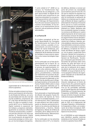 11
superioridad de la información en el
entorno operativo».
DichasJornadascontaronconlapre-
sencia y participación de la Secreta-
ria de Estado de Defensa, así como
de autoridades del más alto nivel del
mundo académico, empresarial, del
ET y del resto del Ministerio de De-
fensa. En ellas se trasladó la impli-
cación del ET en su Transformación
Digital mediante la exposición de
los trabajos y progresos realizados.
Igualmente se analizaron diferentes
iniciativas empresariales y académi-
cas para dar solución a los retos que
plantea la Transformación Digital
con la participación de expertos de
reconocido prestigio en dicho cam-
po y en las tecnologías emergentes.
Y como señaló el 2.º JEME en su
clausura «la Transformación Digi-
tal además de una obligación, y una
gran oportunidad, ha dejado de ser
una opción para convertirse en una
imperiosa necesidad. Es una oportu-
nidad que pondrá en valor lo Conjun-
to y el liderazgo del Departamento.
Para ello será necesario apoyarse en
nuestras Universidades, en las em-
presas y en el asesoramiento de los
expertos, sólo así podremos afrontar
este desafío».
2. La Fuerza 35
En el plano conceptual, se han se-
guido desarrollando los Conceptos
de Transformación de Fuerza 35 de
manera continua y paralela a la ex-
perimentación, así como al estudio y
análisis de nuevas tendencias, ana-
lizándose por parte de MADOC la
adaptación de las distintas funciones
de combate al nuevo entorno opera-
tivo y a las nuevas tecnologías impe-
rantes.
Se ha continuado con la Fase de Ex-
perimentación de la Fuerza 35. La
Fuerza Terrestre ha continuado con
el proceso de experimentación ini-
ciado en años anteriores, llegando a
conclusiones en los ámbitos de or-
gánica, procedimientos y materiales
que realimentan los procesos de pla-
neamiento en curso. En este sentido,
Fuerza Terrestre ha elaborado un bo-
rrador final de plantilla para la Briga-
da Experimental en el horizonte de la
Fuerza Posible (2024) sobre la base
de las propuestas realizadas por la
Brigada de La Legión como Brigada
Experimental 2035.
Se ha alcanzado un importante grado
de difusión del proyecto Fuerza 35,
tanto dentro del Ejército de Tierra
como en la sociedad española, y a ni-
vel internacional. Hitos a destacados
en este esfuerzo han sido la partici-
pación en diversos seminarios de di-
fusión en los entornos del Mando de
Adiestramiento y Doctrina, Mando
de Ingenieros, Mando de Artillería de
Campaña y de la Jefatura de los Sis-
temas de Información, Telecomunica-
ciones y Asistencia Técnica.
Se ha continuado con las estrechas
relaciones entre el ET y la industria
de defensa, dándose a conocer por
parte del primero las necesidades
que se estiman para la Fuerza 35, a la
vez que la industria ha expuesto sus
logros y proyectos en este campo. A
esto ha contribuido la realización de
talleres con empresas que ha organi-
zado el Mando de Apoyo Logístico y
el foro Ejército-Empresas-Innovación
(2E+I), que en su cuarta convocato-
ria se ha celebrado en la Academia de
Infantería en Toledo. Mediante este
foro se pretende impulsar la necesa-
ria conciencia de Defensa en nuestro
tejido empresarial, de tal manera que
las empresas conozcan de antemano
los requerimientos futuros del Ejérci-
to de Tierra como instrumento funda-
mental de la Defensa. Además, per-
mite establecer relaciones estrechas,
fuera del ámbito comercial y contrac-
tual, entre la universidad, la industria
de defensa y el Ejército de Tierra a
través del Mando de Apoyo Logísti-
co, con el apoyo y supervisión de la
Dirección General de Armamento y
Material a través de su Subdirección
General de Planificación, Tecnolo-
gía e Innovación para fomentar el in-
tercambio de opiniones sobre cómo
afrontar los retos del futuro con el
horizonte 2035. A ello, se ha sumado
este año la realización de la segun-
da edición de la feria de armamento
FEINDEF, en la que el Ejército de Tie-
rra ha apoyado el esfuerzo de organi-
zación realizado por la Secretaría de
Estado de Defensa.
Por último, debe destacarse la con-
tribución realizada por el Centro de
Fuerza Futura 35 y personal experto
del Mando de Adiestramiento y Doc-
trina en las actividades realizadas
por el Comité Ejecutivo de Concepto
(COECON) y el Comité Ejecutivo de
Prospectiva (COEPROS), coordina-
dos por el Centro Conjunto de Desa-
rrollo de Conceptos del EMACON.
En el seno del COECON se ha traba-
jado en 2021 en la elaboración del
Concepto Operativo «Enfrentamien-
to Cooperativo en Red», y en la elabo-
ración de la Nota Conceptual «Defi-
ciencias de las Fuerzas Armadas para
Operar en la Zona Gris».
En el COEPROS se está trabajando
para identificar aquellas carencias
existentes en las Fuerzas Armadas en
el entorno operativo futuro 2035.
Feria internacional de Defensa (FEINDEF)
 