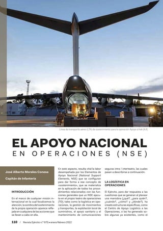 110  /  Revista Ejército n.º 970 • enero/febrero 2022
José Alberto Morales Conesa
Capitán de Infantería
EL APOYO NACIONAL
E N O P E R A C I O N E S ( N S E )
INTRODUCCIÓN
En el marco de cualquier misión in-
ternacional en la cual focalicemos la
atención, la sombra del sostenimiento
de la propia operación aparece refle-
jada encualquiera delasaccionesque
se lleven a cabo en ella.
En este aspecto, resulta vital la labor
desempeñada por los Elementos de
Apoyo Nacional (National Support
Elements, NSE) que se configuran
para dar forma a ese concepto de
«sostenimiento», que se materializa
en la aplicación de todos los proce-
dimientos relacionados con las fun-
ciones generales que un NSE ejecu-
ta en el propio teatro de operaciones
(TO), tales como la logística en ope-
raciones, la gestión de movimientos
y transportes, la explotación local de
suministros, el apoyo sanitario y el
mantenimiento de comunicaciones
seguras intra / interteatro, las cuales
pasan a describirse a continuación.
LA LOGÍSTICA EN
OPERACIONES
El Ejército, para dar respuesta a las
cuestiones que se generan al planear
una maniobra (¿qué?, ¿para quién?,
¿cuándo?, ¿cómo? y ¿dónde?), ha
creado estructuras específicas, como
el Centro de Apoyo Logístico a las
Operaciones, o las ha generado so-
bre algunas ya existentes, como el
Línea de transporte aéreo (LTA) de sostenimiento para la operación Apoyo a Irak (A/I)
 