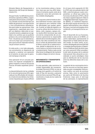 111
Almacén Básico de Equipamiento a
Operaciones del Grupo de Abasteci-
miento I/11.
De igual modo, ha definido los proce-
dimientos operativos (PROL), organi-
zadoplanesdeactuaciónycontingen-
cia y dictado normas de todo tipo con
objeto de garantizar una organización
y unos procedimientos estandariza-
dos para todas las operaciones. Esta
organización, capacitada para cum-
plir sus objetivos, debe estar en per-
manente revisión y adaptarse con agi-
lidad a los cambios que se pudieran
producir, tal y como expresaba Henry
Ford: «Si piensas que la estandariza-
ción es lo mejor que conocemos hoy,
pero que ha de ser mejorada mañana,
vas por el buen camino».
En este punto, y con todo planeado,
nos encontramos en disposición de
proyectar y sostener una operación
en el exterior, en este caso la opera-
ción de Apoyo a Irak (A/I).
Esta operación A/I en concreto pre-
senta una especial complejidad lo-
gística respecto a otras en las que las
Fuerzas Armadas españolas partici-
pan.
La descentralización de las unidades
en la zona de operaciones (ZO), agra-
vada por las dificultades de transpor-
te a través de esta debido a las limita-
ciones impuestas por el país anfitrión
en los movimientos aéreos y terres-
tres, hace que sea muy difícil deter-
minar el momento exacto, tanto de la
proyección como del suministro de
las unidades desplegadas.
En lo expuesto anteriormente es don-
de el elemento humano cobra espe-
cial relevancia para solventar todas
las dificultades que puedan apare-
cer. Cuando se habla de logística, en
la cual se utilizan términos como «ca-
dena», «red», «equipo», «apoyo», etc.,
no resulta difícil reconocer que cada
uno de los componentes de una es-
tructura operacional es responsable
deléxitodelamaniobralogística,des-
de los más altos escalones de man-
do en la fase de planeamiento hasta
el último usuario de un sistema de ar-
mas, desde la adquisición de un re-
curso hasta su correcta conservación
y mantenimiento. Todos y cada uno de
ellos tienen la obligación de mantener
la cadena íntegra y la red sin roturas.
MOVIMIENTO Y TRANSPORTE
EN OPERACIONES
En este apartado, cabe mencionar la
unidad responsable del transporte,
la Unidad Terminal (UTER), la cual se
encarga de la gestión y el control de
todo el flujo de recursos y personal
entre territorio nacional (TN) y ZO, ge-
neralmente a través de los vuelos de
sostenimiento.
En el marco de la operación A/I XIV,
la UTER está encuadrada dentro del
NSE y está formada por cuatro com-
ponentes: un oficial que realiza las
funciones de jefe de la UTER y oficial
de enlace español (Spanish LNO) en
el Baghdad Diplomatic Support Cen-
ter (BDSC), un suboficial responsa-
ble del propio equipo de terminal y la
gestión administrativa y dos militares
de tropa y marinería encargados de la
confección y el transporte de las car-
gas.
Para el desarrollo de sus funciones,
esta unidad se ubica en el BDSC, un
centro diplomático perteneciente al
Department of State (DoS) de Esta-
dos Unidos. En dicho centro, se en-
cuentra desplegado personal del DoS
y unidades pertenecientes al Depart-
ment of Defense (DoD) de dicho país,
así como personal militar proceden-
te del resto de países de la coalición
internacional. Esta ubicación es con-
siderada un punto estratégico clave
para la distribución de los recursos
entre las diferentes bases de la coa-
lición.
La gestión de los movimientos de to-
dos los recursos en Irak lleva apare-
jada una gran complejidad. Este pro-
ceso implica una serie de acciones
previas, tales como la autorización
por parte del Ministerio de Asuntos
Exteriores iraquí para el aterrizaje
de las aeronaves, la representación
Personal del NSE desempeñando sus cometidos en la base de Union III
 