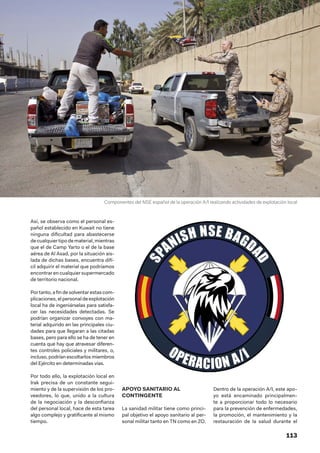 113
Así, se observa como el personal es-
pañol establecido en Kuwait no tiene
ninguna dificultad para abastecerse
decualquiertipodematerial,mientras
que el de Camp Yarto o el de la base
aérea de Al Asad, por la situación ais-
lada de dichas bases, encuentra difí-
cil adquirir el material que podríamos
encontrar en cualquier supermercado
de territorio nacional.
Portanto,afindesolventarestascom-
plicaciones,elpersonaldeexplotación
local ha de ingeniárselas para satisfa-
cer las necesidades detectadas. Se
podrían organizar convoyes con ma-
terial adquirido en las principales ciu-
dades para que llegaran a las citadas
bases, pero para ello se ha de tener en
cuenta que hay que atravesar diferen-
tes controles policiales y militares, o,
incluso, podrían escoltarlos miembros
del Ejército en determinadas vías.
Por todo ello, la explotación local en
Irak precisa de un constante segui-
miento y de la supervisión de los pro-
veedores, lo que, unido a la cultura
de la negociación y la desconfianza
del personal local, hace de esta tarea
algo complejo y gratificante al mismo
tiempo.
APOYO SANITARIO AL
CONTINGENTE
La sanidad militar tiene como princi-
pal objetivo el apoyo sanitario al per-
sonal militar tanto en TN como en ZO.
Dentro de la operación A/I, este apo-
yo está encaminado principalmen-
te a proporcionar todo lo necesario
para la prevención de enfermedades,
la promoción, el mantenimiento y la
restauración de la salud durante el
Componentes del NSE español de la operación A/I realizando actividades de explotación local
 