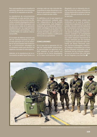 Pero,paraaquellosquenovisualicenla
aplicación real de las comunicaciones
en esta ZO, la respuesta es sencilla.
La arquitectura de comunicaciones
establecida no solo permite mante-
ner un enlace continuo entre las dife-
rentes unidades desplegadas sobre el
terreno, sino también interoperar con
los servicios y redes de la operación
establecidos por las organizaciones
internacionales participantes, como
la OTAN (NMI) o la coalición interna-
cional (OIR).
El concepto de defensa nacional más
allá de nuestras fronteras se aplica
en esta operación A/I y en las restan-
tes en las que España está involucra-
da. La comunicación estratégica es
un excelente medio para alcanzar los
objetivos marcados en este aspecto.
Además, en la arquitectura de la co-
municación se debe hacer frente a un
enemigo cada vez más instruido téc-
nicamente en estas disciplinas y con-
fiado en que puede conseguir sus ob-
jetivos a través de este medio.
En definitiva, y en lo que respecta al
plano internacional, cualquier país,
con independencia de su tamaño
y sus aspiraciones, está obligado a
disponer de una adecuada comuni-
cación estratégica. Es en esta direc-
ción en la que avanzan España y sus
Fuerzas Armadas, que ofrecen un ni-
vel muy alto en medios y cualificación
técnica de sus operadores.
CONCLUSIONES
En el caso de la operación A/I, to-
das las capacidades anteriormen-
te mencionadas se aglutinan en el
NSE español, el cual cuenta con
el grueso de su fuerza desplegado
en la base multinacional Union III
(Bagdad) y con un elemento de uni-
dad terminal de cuatro militares en
la base diplomática estadounidense
(BDSC), ubicada también en la capi-
tal del país.
Entre esas funciones, existe una
simbiosis sin la cual el sosteni-
miento de la operación A/I no sería
posible, más aún cuando hablamos
de un escenario como el que se da
en Irak, en el que la descentraliza-
ción de las unidades por todo el te-
rritorio, sumada a la complejidad
burocrática del país anfitrión, hace
que cobre especial importancia el
trabajo realizado por los hombres
y mujeres que componen este Ele-
mento de Apoyo Nacional, quie-
nes, de forma abnegada y silencio-
sa, trabajan incansables por el bien
de los intereses nacionales y por el
bienestar de los militares españo-
les que se sacrifican día a día lejos
de sus hogares y sus familias.■
Personal del CECOM en un ejercicio de preparación previo al despliegue en ZO
115
 