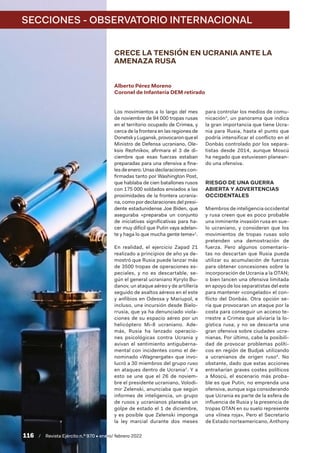 SECCIONES - OBSERVATORIO INTERNACIONAL
116  /  Revista Ejército n.º 970 • enero/ febrero 2022
CRECE LA TENSIÓN EN UCRANIA ANTE LA
AMENAZA RUSA
Alberto Pérez Moreno
Coronel de Infantería DEM retirado
Los movimientos a lo largo del mes
de noviembre de 94 000 tropas rusas
en el territorio ocupado de Crimea, y
cerca de la frontera en las regiones de
DonetskyLugansk,provocaronqueel
Ministro de Defensa ucraniano, Ole-
ksis Rezhnikov, afirmara el 3 de di-
ciembre que esas fuerzas estaban
preparadas para una ofensiva a fina-
lesdeenero.Unasdeclaracionescon-
firmadas tanto por Washington Post,
que hablaba de cien batallones rusos
con 175 000 soldados enviados a las
proximidades de la frontera ucrania-
na, como por declaraciones del presi-
dente estadunidense Joe Biden, que
aseguraba «preparaba un conjunto
de iniciativas significativas para ha-
cer muy difícil que Putin vaya adelan-
te y haga lo que mucha gente teme»1
.
En realidad, el ejercicio Zapad 21
realizado a principios de año ya de-
mostró que Rusia puede lanzar más
de 3500 tropas de operaciones es-
peciales, y no es descartable, se-
gún el general ucraniano Kyrylo Bu-
danov, un ataque aéreo y de artillería
seguido de asaltos aéreos en el este
y anfibios en Odessa y Mariupol, e
incluso, una incursión desde Bielo-
rrusia, que ya ha denunciado viola-
ciones de su espacio aéreo por un
helicóptero Mi-8 ucraniano. Ade-
más, Rusia ha lanzado operacio-
nes psicológicas contra Ucrania y
avivan el sentimiento antiguberna-
mental con incidentes como el de-
nominado «Wagnergate» que invo-
lucró a 30 miembros del grupo ruso
en ataques dentro de Ucrania2
. Y a
esto se une que el 26  de noviem-
bre el presidente ucraniano, Volodi-
mir Zelenski, anunciaba que según
informes de inteligencia, un grupo
de rusos y ucranianos planeaba un
golpe de estado el 1 de diciembre,
y es posible que Zelenski imponga
la ley marcial durante dos meses
para controlar los medios de comu-
nicación3
, un panorama que indica
la gran importancia que tiene Ucra-
nia para Rusia, hasta el punto que
podría intensificar el conflicto en el
Donbás controlado por los separa-
tistas desde 2014, aunque Moscú
ha negado que estuviesen planean-
do una ofensiva.
RIESGO DE UNA GUERRA
ABIERTA Y ADVERTENCIAS
OCCIDENTALES
Miembros de inteligencia occidental
y rusa creen que es poco probable
una inminente invasión rusa en sue-
lo ucraniano, y consideran que los
movimientos de tropas rusas solo
pretenden una demostración de
fuerza. Pero algunos comentaris-
tas no descartan que Rusia pueda
utilizar su acumulación de fuerzas
para obtener concesiones sobre la
incorporación de Ucrania a la OTAN;
o bien lancen una ofensiva limitada
en apoyo de los separatistas del este
para mantener «congelado» el con-
flicto del Donbás. Otra opción se-
ría que provocaran un ataque por la
costa para conseguir un acceso te-
rrestre a Crimea que aliviaría la lo-
gística rusa; y no se descarta una
gran ofensiva sobre ciudades ucra-
nianas. Por último, cabe la posibili-
dad de provocar problemas políti-
cos en región de Budjak utilizando
a ucranianos de origen ruso4
. No
obstante, dado que estas acciones
entrañarían graves costes políticos
a Moscú, el escenario más proba-
ble es que Putin, no emprenda una
ofensiva, aunque siga considerando
que Ucrania es parte de la esfera de
influencia de Rusia y la presencia de
tropas OTAN en su suelo represente
una «línea roja». Pero el Secretario
de Estado norteamericano, Anthony
 
