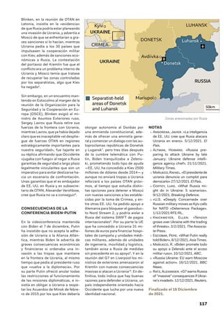 117
Blinken, en la reunión de OTAN en
Letonia, insistía en la «evidencia»
de que Rusia podría estar planeando
una invasión de Ucrania, y advertía a
Moscú de que se enfrentarían a gra-
ves sanciones si lo hacían, mientras
Ucrania pedía a los 30 países que
impulsasen la cooperación militar
con Kiev, además de sanciones eco-
nómicas a Rusia. La contestación
del portavoz del Kremlin fue que el
conflicto era un problema interno de
Ucrania y Moscú temía que tratase
de recuperar las zonas controladas
por los separatistas, algo que Kiev
ha negado5
.
Sin embargo, en un encuentro man-
tenido en Estocolmo al margen de la
reunión de la Organización para la
Seguridad y la Cooperación en Eu-
ropa (OSCE), Blinken exigió al mi-
nistro de Asuntos Exteriores ruso,
Sergey Lavrov que Rusia retire sus
fuerzas de la frontera con Ucrania,
mientras Lavrov, que ya había dejado
claro que es inaceptable «el desplie-
gue de fuerzas OTAN en regiones
estratégicamente importantes para
nuestra seguridad», fue tajante en
su réplica afirmando que Occidente
«jugaba con fuego» al negar a Rusia
garantías de seguridad a largo plazo
legalmente vinculantes que son un
imperativo para evitar deslizarse ha-
cia un escenario de confrontación.
Unas garantías que el ex embajador
de EE. UU. en Rusia y ex subsecre-
tario de OTAN, Alexander Vershbow,
cree que Rusia no va a conseguir6
.
CONSECUENCIAS DE LA
CONFERENCIA BIDEN-PUTIN
En la videoconferencia mantenida
con Biden el 7 de diciembre, Putin
ha insistido que no acepta la adhe-
sión de Ucrania a la Alianza Atlán-
tica, mientras Biden le advertía de
graves consecuencias económicas
y financieras si ordenaba una in-
vasión a las tropas que mantiene
en la frontera de Ucrania, al mismo
tiempo que pedía al presidente ruso
que «vuelva a la diplomacia». Por
su parte Putin ofreció anular todas
las restricciones al funcionamiento
de las misiones diplomáticas, e in-
sistía en obligar a Ucrania a respe-
tar los Acuerdos de Minsk de febre-
ro de 2015 por los que Kiev debería
otorgar autonomía al Donbás por
una enmienda constitucional, ade-
más de ofrecer una amnistía gene-
ral y comenzar un dialogo con las au-
toproclamas repúblicas de Donetsk
y Lugansk7
. pero tres días después
de la cumbre telemática con Pu-
tin, Biden tranquilizaba a Zelens-
ki, prometiendo todo tipo de ayuda
—EE. UU. ha concedido a Kiev 2500
millones de dólares desde 2014— y
aunque no enviará tropas a Ucrania
reforzará a los países OTAN próxi-
mos, al tiempo que estudia distin-
tas opciones para detener a Moscú
con nuevas sanciones a las estable-
cidas por la toma de Crimea, y en-
tre otras EE. UU. ha pedido apoyo a
Alemania para bloquear el gasoduc-
to Nord Stream 2, y podría aislar a
Rusia del sistema SWIFT de pagos
internacionales8
. Por su parte la UE
que ha concedido a Ucrania 31 mi-
llones de euros para financiar hospi-
tales de campaña y unidades médi-
cas militares, además de unidades
de ingeniería, movilidad y logística,
también avisa a Rusia de medidas
sin precedente en su apoyo9
. Y en la
reunión del G7 en Liverpool los mi-
nistros de exteriores amenazaron al
Kremlin con nuevas consecuencias
masivas si atacan a Ucrania10
. En de-
finitiva, todo indica que hay buenas
razones para defender a Ucrania, un
país independiente orientado hacia
Occidente que lucha por una nueva
identidad nacional.
NOTAS
1.  Ansorena, Javier. «La inteligencia
de EE. UU. cree que Rusia atacara
Ucrania en enero». 5/12/2021. El
País.
2.  Altman, Howard. «Russia pre-
paring to attack Ukraine by late
January: Ukraine defense intelli-
gence agency chief». 21/11/2021.
Military Times.
3.  Mañueco,Rafael.«Elpresidentede
ucrania denuncia un complot para
derrocarlo» 27/12/2021. El País.
4.  Coffey, Luke. «What Russia mi-
ght do in Ukraine: 5 scenarios».
9/12/2021. Breaking Defence.
5.  «U.S. «Deeply Concerned» over
Russian military moves as Kyiv calls
for NATO «Deterrence Package».
1/12/2021 RFE/RL.
6.  Knickmeyer, Ellen. «Tension
grows over Ukraine with the trading
of threats». 3/2/2021. The Associa-
te Press.
7.  Escobar, Pepe. «What Putin really
toldBiden».8/12/2021.AsiaTimes.
8.  Mañueco, R. «Biden promete todo
su apoyo a Zelenski ante el acoso
militar ruso». 10/12/2021. ABC.
9.  «Russia Ukraine: EU warn Moscow
against action». 16/12/2021. BBC
News.
10.  Ratz,Alexander.«G7warnsRussia
of massive consequences if Ukrai-
ne’s invaded». 12/12/2021. Reuters.
Finalizado el 16 Diciembre
de 2021.
Zonas anexionadas por Rusia
 