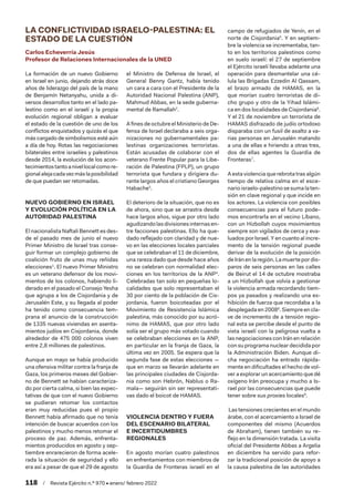118  /  Revista Ejército n.º 970 • enero/ febrero 2022
LA CONFLICTIVIDAD ISRAELO-PALESTINA: EL
ESTADO DE LA CUESTIÓN
Carlos Echeverría Jesús
Profesor de Relaciones Internacionales de la UNED
La formación de un nuevo Gobierno
en Israel en junio, dejando atrás doce
años de liderazgo del país de la mano
de Benjamín Netanyahu, unida a di-
versos desarrollos tanto en el lado pa-
lestino como en el israelí y la propia
evolución regional obligan a evaluar
el estado de la cuestión de uno de los
conflictos enquistados y quizás el que
más cargado de simbolismos esté aún
a día de hoy. Rotas las negociaciones
bilaterales entre israelíes y palestinos
desde 2014, la evolución de los acon-
tecimientostantoanivellocalcomore-
gionalalejacadavezmáslaposibilidad
de que puedan ser retomadas.
NUEVO GOBIERNO EN ISRAEL
Y EVOLUCIÓN POLÍTICA EN LA
AUTORIDAD PALESTINA
El nacionalista Naftali Bennett es des-
de el pasado mes de junio el nuevo
Primer Ministro de Israel tras conse-
guir formar un complejo gobierno de
coalición fruto de unas muy reñidas
elecciones1
. El nuevo Primer Ministro
es un veterano defensor de los movi-
mientos de los colonos, habiendo li-
derado en el pasado el Consejo Yesha
que agrupa a los de Cisjordania y de
Jerusalén Este, y su llegada al poder
ha tenido como consecuencia tem-
prana el anuncio de la construcción
de 1335 nuevas viviendas en asenta-
mientos judíos en Cisjordania, donde
alrededor de 475 000 colonos viven
entre 2,8 millones de palestinos.
Aunque en mayo se había producido
una ofensiva militar contra la franja de
Gaza, los primeros meses del Gobier-
no de Bennett se habían caracteriza-
do por cierta calma, si bien las expec-
tativas de que con el nuevo Gobierno
se pudieran retomar los contactos
eran muy reducidas pues el propio
Bennett había afirmado que no tenía
intención de buscar acuerdos con los
palestinos y mucho menos retomar el
proceso de paz. Además, enfrenta-
mientos producidos en agosto y sep-
tiembre enrarecieron de forma acele-
rada la situación de seguridad y ello
era así a pesar de que el 29 de agosto
el Ministro de Defensa de Israel, el
General Benny Gantz, había tenido
un cara a cara con el Presidente de la
Autoridad Nacional Palestina (ANP),
Mahmud Abbas, en la sede guberna-
mental de Ramallah2
.
A fines de octubre el Ministerio de De-
fensa de Israel declaraba a seis orga-
nizaciones no gubernamentales pa-
lestinas organizaciones terroristas.
Están acusadas de colaborar con el
veterano Frente Popular para la Libe-
ración de Palestina (FPLP), un grupo
terrorista que fundara y dirigiera du-
rante largos años el cristiano Georges
Habache3
.
El deterioro de la situación, que no es
de ahora, sino que se arrastra desde
hace largos años, sigue por otro lado
agudizandolasdivisionesinternasen-
tre facciones palestinas. Ello ha que-
dado reflejado con claridad y de nue-
vo en las elecciones locales parciales
que se celebraban el 11 de diciembre,
una rareza dado que desde hace años
no se celebran con normalidad elec-
ciones en los territorios de la ANP4
.
Celebradas tan solo en pequeñas lo-
calidades que solo representaban el
30 por ciento de la población de Cis-
jordania, fueron boicoteadas por el
Movimiento de Resistencia Islámica
palestina, más conocido por su acró-
nimo de HAMAS, que por otro lado
solía ser el grupo más votado cuando
se celebraban elecciones en la ANP,
en particular en la franja de Gaza, la
última vez en 2005. Se espera que la
segunda fase de estas elecciones —
que en marzo se llevarán adelante en
las principales ciudades de Cisjorda-
nia como son Hebrón, Nablus o Ra-
mala— seguirán sin ser representati-
vas dado el boicot de HAMAS.
VIOLENCIA DENTRO Y FUERA
DEL ESCENARIO BILATERAL
E INCERTIDUMBRES
REGIONALES
En agosto morían cuatro palestinos
en enfrentamientos con miembros de
la Guardia de Fronteras israelí en el
campo de refugiados de Yenín, en el
norte de Cisjordania5
. Y en septiem-
bre la violencia se incrementaba, tan-
to en los territorios palestinos como
en suelo israelí: el 27 de septiembre
el Ejército israelí llevaba adelante una
operación para desmantelar una cé-
lula las Brigadas Ezzedin Al Qassam,
el brazo armado de HAMAS, en la
que morían cuatro terroristas de di-
cho grupo y otro de la Yihad Islámi-
ca en dos localidades de Cisjordania6
.
Y el 21 de noviembre un terrorista de
HAMAS disfrazado de judío ortodoxo
disparaba con un fusil de asalto a va-
rias personas en Jerusalén matando
a una de ellas e hiriendo a otras tres,
dos de ellas agentes la Guardia de
Fronteras7
.
A esta violencia que rebrota tras algún
tiempo de relativa calma en el esce-
nario israelo-palestino se suma la ten-
sión en clave regional y que incide en
los actores. La violencia con posibles
consecuencias para el futuro pode-
mos encontrarla en el vecino Líbano,
con un Hizbollah cuyos movimientos
siempre son vigilados de cerca y eva-
luados por Israel. Y en cuanto al incre-
mento de la tensión regional puede
derivar de la evolución de la posición
deIránenlaregión.Lamuertepordis-
paros de seis personas en las calles
de Beirut el 14 de octubre mostraba
a un Hizbollah que volvía a gestionar
la violencia armada recordando tiem-
pos ya pasados y realizando una ex-
hibición de fuerza que recordaba a la
desplegada en 20088
. Siempre en cla-
ve de incremento de a tensión regio-
nal esta se percibe desde el punto de
vista israelí con la peligrosa vuelta a
las negociaciones con Irán en relación
con su programa nuclear decidida por
la Administración Biden. Aunque di-
cha negociación ha entrado rápida-
mente en dificultades el hecho de vol-
ver a explorar un acercamiento que dé
oxígeno Irán preocupa y mucho a Is-
rael por las consecuencias que puede
tener sobre sus proxies locales9
.
Las tensiones crecientes en el mundo
árabe, con el acercamiento a Israel de
componentes del mismo (Acuerdos
de Abraham), tienen también su re-
flejo en la dimensión tratada. La visita
oficial del Presidente Abbas a Argelia
en diciembre ha servido para refor-
zar la tradicional posición de apoyo a
la causa palestina de las autoridades
 