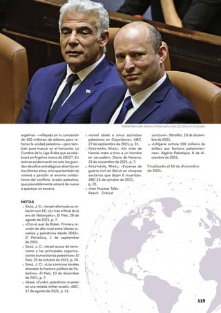 119
argelinas —reflejada en la concesión
de 100 millones de dólares para re-
forzar la unidad palestina— pero tam-
bién para marcar en el horizonte. La
Cumbre de la Liga Árabe que se cele-
brará en Argel en marzo de 202210
. En
esta se evidenciarán no solo los gran-
des desafíos estratégicos abiertos en
los últimos años, sino que también se
volverá a percibir el enorme simbo-
lismo del conflicto israelo-palestino,
que previsiblemente volverá de nuevo
a aparecer en escena.
NOTAS
1.  Sanz, J. C.: «Israel reformula su re-
lación con EE. UU. tras el final de la
era de Netanyahu». El País, 26 de
agosto de 2021, p. 7.
2.  «Con el aval de Biden. Primera re-
unión de alto nivel entre líderes is-
raelíes y palestinos desde 2010».
El Periódico, 1  de septiembre
de 2021.
3.  Sanz, J. C.: «Israel acusa de terro-
rismo a las principales organiza-
ciones humanitarias palestinas». El
País, 25 de octubre de 2021, p. 20.
4.  Sanz, J. C.: «Los comicios locales
ahondan la fractura política de Pa-
lestina». El País, 13 de diciembre
de 2021, p. 7.
5.  Véase «Cuatro palestinos mueren
en una redada militar israelí». ABC,
17 de agosto de 2021, p. 31.
6.  «Israel abate a cinco activistas
palestinos en Cisjordania». ABC,
27 de septiembre de 2021, p. 31.
7.  Ayestarán, Mikel: «Un imán de
Hamás mata a tiros a un hombre
en Jerusalén». Diario de Navarra,
22 de noviembre de 2021, p. 7.
8.  Ayestarán, Mikel: «Escenas de
guerra civil en Beirut en choques
sectarios que dejan 6 muertos».
ABC,15 de octubre de 2021,
p. 25.
9.  «Iran Nuclear Talks
Reach Critical
Juncture». Sttratfor, 10 de diciem-
bre de 2021.
10.  «L’Algérie octroie 100 millions de
dollars aux factions palestinien-
nes». Algérie Patiotique, 6  de di-
ciembre de 2021.
Finalizado el 16 de diciembre
de 2021.
Naftali Bennett releva a Netanyahu tras 12 años en el poder
 