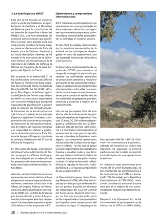 12  /  Revista Ejército n.º 970 • enero/febrero 2022
3. La base logística del ET
Este año se ha firmado un convenio
entre la Junta de Andalucía, el Ayun-
tamiento de Córdoba y el Ministerio
de Defensa para la constitución de
un derecho de superficie a favor del
INVIED O.A., y se han comenzado las
acciones administrativas que posibi-
liten la cesión de la parcela en la que
está previsto construir la futura Base,
su posterior declaración de Zona de
Interés para la Defensa Nacional y
su futura afectación. Además, se ha
creado en la estructura de la Direc-
ción General de Infraestructura de la
Secretaría de Estado de Defensa la
Oficina de Programa de la Base Lo-
gística del Ejército de Tierra.
Por su parte, en el ámbito del ET se
ha constituido la denominada Oficina
de Apoyo al Proyecto de Base Logís-
tica del Ejército de Tierra, mediante la
Directiva 04/21, del GE JEME, «Pro-
yecto Tecnológico de la Base Logísti-
ca del Ejército de Tierra», cuyo objeto
es definir su estructura organizativa
con una visión integral que abarque la
capacidad de planificación y gestión
para la creación de infraestructuras,
la transición de la actual estructura
a la futura, el traslado de los actuales
Órganos Logísticos Centrales, la im-
plantación de las nuevas tecnologías,
la elaboraciónde losestudiosnecesa-
rios en materia de recursos humanos
y la capacidad de planear y gestio-
nar la dotación económica. Esta Ofi-
cina de Apoyo al Proyecto constituye
el principal interlocutor del ET con la
Oficina de Programa.
En otro orden de cosas, la Dirección
de Infraestructura del Ejército de Tie-
rra, en apoyo a la Oficina de Progra-
ma, ha trabajado en la redacción de
los proyectos de cerramiento perime-
tral y urbanización del terreno de la fu-
tura Base.
Además, se han iniciado las acciones
necesarias para dotar a la futura Base
delpersonalnecesarioparasufuncio-
namiento, mediante la inclusión en la
Oferta de Empleo Público de Perso-
nal Civil Laboral (publicación de vera-
no de 2021), con un total de 22 plazas
por acceso directo y otras 4 de pro-
moción interna para este tipo de per-
sonal. Dichas plazas suponen casi un
30% del total de las asignadas al ET.
Operaciones y compromisos
internacionales
El ET mantiene su participación en las
operaciones en curso ya iniciadas en
años anteriores, alistando contingen-
tes rigurosamente preparados, cohe-
sionados y con unos jefes que susten-
tan su liderazgo en nuestros valores.
El año 2021 ha estado caracterizado
por la paulatina recuperación de la
entidad de los contingentes desple-
gados en zona de operaciones, una
vez superada la fase más crítica de la
crisis sanitaria.
El desarrollo e implementación de un
protocolo COVID para minimizar el
riesgo de contagio ha permitido ga-
rantizar las actividades esenciales
de preparación operativa y recuperar
gran parte de las capacidades reque-
ridasencadaunodeloscompromisos
internacionales, entre ellas, las revis-
tastécnicaseinspecciones,tannece-
sarias para conocer el estado real de
los materiales desplegados, posibles
carencias y aspectos a mejorar en el
sostenimiento.
Uno de los principales hitos de este
año ha sido la finalización de la parti-
cipación española en Afganistán. Tras
casi 20 años, 30 000 militares desple-
gados y la dolorosa cifra de 102 falle-
cidos en acto de servicio (100 milita-
res y 2 intérpretes nacionalizados), el
pasado mes de mayo se arrió por últi-
ma vez la bandera de España en suelo
afgano. Las posteriores operaciones
«Evacuación de Colaboradores afga-
nos» e «IRBIS» —en las que se apoyó
la acción diplomática para repatriar a
España a aquellos civiles y sus fami-
lias que habían facilitado la labor de
nuestras fuerzas en ese país— fueron
un éxito. En ellas se demostró la flexi-
bilidad, la rapidez de reacción, la dis-
ponibilidad y la rigurosa preparación
de las unidades del ET.
La Operación European Union Train-
ing Mission (EUTM) MALI ha sido li-
deradadurantegranpartedeesteaño
por un general español, en el marco
del despliegue del Cuartel General
del Eurocuerpo. Durante este tiem-
po, se han ido incorporando parte
de las capacidades comprometidas
por España como consecuencia del
mandato en vigor. El despliegue de
tres aparatos NH-90 —HT-29 «Cai-
mán» en nomenclatura española—,
además de constituir un nuevo reto
logístico, ha supuesto la primera
participación del modelo español de
este helicóptero en una operación en
el exterior.
En relación al resto de misiones en el
marco de la Unión Europea (UE), se
han mantenido las contribuciones a
las operaciones de EUTM en Soma-
lia (EUTM-Somalia) y en la República
Centroafricana (EUTM-RCA), reali-
zando un esfuerzo adicional durante
este año en la mejora de sus comu-
nicaciones seguras con territorio na-
cional.
Respecto a la Operación A/I, se ha
incrementado la participación en la
Misión de la OTAN en IRAK (NMI),
 