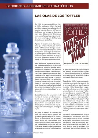 120  /  Revista Ejército n.º 970 • enero/febrero 2022
SECCIONES - PENSADORES ESTRATÉGICOS
LAS OLAS DE LOS TOFFLER
En 1994 el matrimonio Alvin y Hei-
di Toffler, publicaron el libro War and
anti-War cuya curiosa adaptación al
español fue «Las Guerras del Futuro»,
título que, por otra parte, daba una
clara pista del contenido del ensayo,
en el que se hacía una prospectiva so-
bre cómo sería la guerra del futuro, es
decir, las guerras de hoy.
A pesar de las críticas de algunos au-
tores que consideraban que el análisis
de los Toffler carecía de rigor acadé-
mico e incluso estaba en cierta forma
manipulado para llegar a unas con-
clusiones previamente establecidas,
veinticinco años después de su pu-
blicación podemos afirmar que los
Toffler no andaban desencaminados.
Para determinar la guerra del futuro,
los Toffler se basaban en su teoría de
las tres olas. Según los autores, la Hu-
manidad ha pasado por tres olas que
han supuesto nuevas civilizaciones.
La primera ola se produce con el des-
cubrimiento de la agricultura y estaría
representada por la azada. La segun-
da ola correspondería a la revolución
industrial y se encontraría simboliza-
da por la cadena de montaje. La ter-
cera ola daría entrada a la sociedad
del conocimiento y de la información,
y estaría instrumentalizada por el or-
denador.
Estas diferentes olas convivirían en el
mundo de manera simultánea exis-
tiendo países en cada una de ellas e
incluso grupos diferenciados dentro
de una misma sociedad. Cada ola ten-
dría su propia forma de hacer la gue-
rra y sus mecanismos para conseguir
la paz.
Así pues, en la teoría de conflictos de
olas, los cambios en los centros de
gravedad geoestratégicos o econó-
micos se producirían por la coexis-
tencia de las tres civilizaciones, que
producirían fricciones entre ellas con
los consiguientes conflictos. Así, la
Guerra de Secesión Norteamericana
se explicaría como un conflicto entre
el norte industrial (segunda ola) y el
sur agrícola (primera ola) y la Prime-
ra Guerra del Golfo como un conflicto
entre ejércitos de la segunda (Irak) y
tercera ola (Estados Unidos).
Cuando los Toffler hacen prospecti-
va sobre cómo serán las guerras de
la tercera ola afirman que la guerra
(doctrina militar, de combate y equi-
po) debe reflexionarse en términos de
una civilización de tercera ola. Y lo ha-
cen con bastante precisión. Afirman
que, a lo largo de la historia, el modo
en que los varones y las mujeres ha-
cen la guerra ha constituido un reflejo
del modo en que trabajan. Con esta
afirmación, simplifican enormemente
el análisis de las guerras de la tercera
ola pues bastará con definirlas como
un reflejo de la sociedad de la infor-
mación.
Enumeran los factores sobre los que
se basan las sociedades de la ter-
cera ola y trasladan dichos factores
a la guerra, obteniendo conclusio-
nes válidas para la actualidad. Así,
en la guerra de la tercera ola las ar-
mas tendrán más de software que
de fusiles, y el dominio del flujo de
 