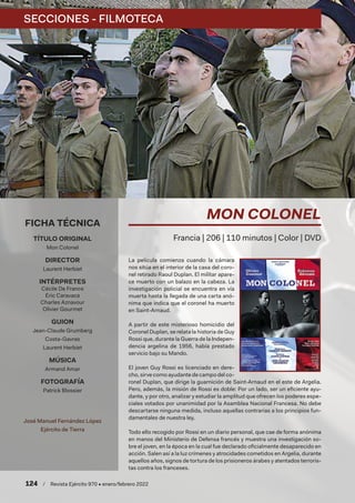 124  /  Revista Ejército 970 • enero/febrero 2022
La película comienza cuando la cámara
nos sitúa en el interior de la casa del coro-
nel retirado Raoul Duplan. El militar apare-
ce muerto con un balazo en la cabeza. La
investigación policial se encuentra en vía
muerta hasta la llegada de una carta anó-
nima que indica que el coronel ha muerto
en Saint-Arnaud.
A partir de este misterioso homicidio del
Coronel Duplan, se relata la historia de Guy
Rossi que, durante la Guerra de la Indepen-
dencia argelina de 1956, había prestado
servicio bajo su Mando.
El joven Guy Rossi es licenciado en dere-
cho, sirve como ayudante de campo del co-
ronel Duplan, que dirige la guarnición de Saint-Arnaud en el este de Argelia.
Pero, además, la misión de Rossi es doble: Por un lado, ser un eficiente ayu-
dante, y por otro, analizar y estudiar la amplitud que ofrecen los poderes espe-
ciales votados por unanimidad por la Asamblea Nacional Francesa. No debe
descartarse ninguna medida, incluso aquellas contrarias a los principios fun-
damentales de nuestra ley.
Todo ello recogido por Rossi en un diario personal, que cae de forma anónima
en manos del Ministerio de Defensa francés y muestra una investigación so-
bre el joven, en la época en la cual fue declarado oficialmente desaparecido en
acción. Salen así a la luz crímenes y atrocidades cometidos en Argelia, durante
aquellos años, signos de tortura de los prisioneros árabes y atentados terroris-
tas contra los franceses.
MON COLONEL
Francia | 206 | 110 minutos | Color | DVD
FICHA TÉCNICA
TÍTULO ORIGINAL
Mon Colonel
DIRECTOR
Laurent Herbiet
INTÉRPRETES
Cécile De France
Eric Caravaca
Charles Aznavour
Olivier Gourmet
GUION
Jean-Claude Grumberg
Costa-Gavras
Laurent Herbiet
MÚSICA
Armand Amar
FOTOGRAFÍA
Patrick Blossier
José Manuel Fernández López
Ejército de Tierra
SECCIONES - FILMOTECA
 