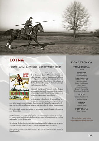 125
La acción se sitúa en Polonia los primeros días
de la Segunda Guerra Mundial. Lotna es una
soberbia «pura sangre» árabe de color blanco
con algunas manchas grisáceas alojada en una
fastuosa mansión. El animal es el orgullo de su
dueño, demasiado viejo para montarlo, aunque
ella le sigue siendo fiel.
El ejército alemán está llevando a cabo ataques
sorpresa con carros de combate. Un arma des-
conocida para los jinetes polacos, incapaces de
luchar contra ese salto tecnológico.
La cinta capta la desolación de un pueblo, el po-
laco,quesesienteempequeñecidoyasombrado
antelatecnologíadesarrolladaporelvecinoalemán.Lacaballeríapolaca(losula-
nos) está también orgullosa de su tierra y de sus reglas de lealtad y costumbres.
El nombre de la yegua que origina el nombre de la película es un símbolo de
esta disparidad.
Los polacos ven cómo sus caballos, los mismos que se impusieron ante el cua-
tro veces más grande ejército de Suecia hace unos siglos, se quiebran frente al
peso de los carros de combate.
Se asiste al deslumbrante contrapunto bélico entre los polacos con un arma-
mento precario y caballería, contra los carros de combate alemanes.
El enfrentamiento entre ambos mostrará que una forma de entender la vida ha
llegado a su fin.
LOTNA
Polonia | 1959 | 87 minutos | Blanco y Negro | DVD
FICHA TÉCNICA
TÍTULO ORIGINAL
Lotna
DIRECTOR
Andrzej Wajda
INTÉRPRETES
Jerzy Pichelski
Adam Pawlikowski
Jerzy Moes
Mieczyslaw Loza
Bozena Kurowska
Bronislaw Dardzinski
GUION
Wojciech Zukrowski
Andrzej Wajda
MÚSICA
Tadeusz Baird
FOTOGRAFÍA
Jerry Lipman
Comentarios y sugerencias
garycooper.flopez@gmail.com
 