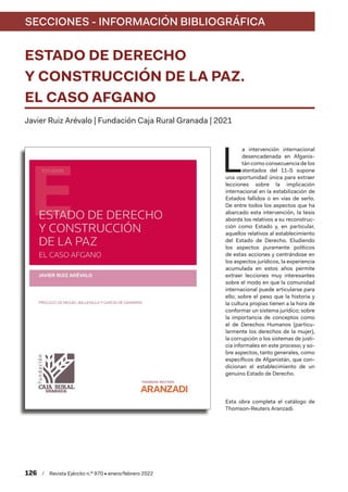 SECCIONES - INFORMACIÓN BIBLIOGRÁFICA
126  /  Revista Ejército n.º 970 • enero/febrero 2022
ESTADO DE DERECHO
Y CONSTRUCCIÓN DE LA PAZ.
EL CASO AFGANO
Javier Ruiz Arévalo | Fundación Caja Rural Granada | 2021
L
a intervención internacional
desencadenada en Afganis-
tán como consecuencia de los
atentados del 11-S supone
una oportunidad única para extraer
lecciones sobre la implicación
internacional en la estabilización de
Estados fallidos o en vías de serlo.
De entre todos los aspectos que ha
abarcado esta intervención, la tesis
aborda los relativos a su reconstruc-
ción como Estado y, en particular,
aquellos relativos al establecimiento
del Estado de Derecho. Eludiendo
los aspectos puramente políticos
de estas acciones y centrándose en
los aspectos jurídicos, la experiencia
acumulada en estos años permite
extraer lecciones muy interesantes
sobre el modo en que la comunidad
internacional puede articularse para
ello; sobre el peso que la historia y
la cultura propias tienen a la hora de
conformar un sistema jurídico; sobre
la importancia de conceptos como
el de Derechos Humanos (particu-
larmente los derechos de la mujer),
la corrupción o los sistemas de justi-
cia informales en este proceso; y so-
bre aspectos, tanto generales, como
específicos de Afganistán, que con-
dicionan el establecimiento de un
genuino Estado de Derecho.
Esta obra completa el catálogo de
Thomson-Reuters Aranzadi.
 