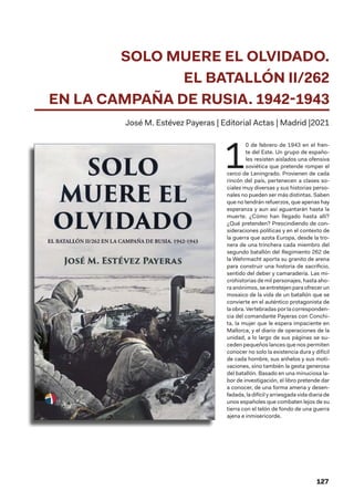 127
SOLO MUERE EL OLVIDADO.
EL BATALLÓN II/262
EN LA CAMPAÑA DE RUSIA. 1942-1943
José M. Estévez Payeras | Editorial Actas | Madrid |2021
1
0 de febrero de 1943 en el fren-
te del Este. Un grupo de españo-
les resisten aislados una ofensiva
soviética que pretende romper el
cerco de Leningrado. Provienen de cada
rincón del país, pertenecen a clases so-
ciales muy diversas y sus historias perso-
nales no pueden ser más distintas. Saben
que no tendrán refuerzos, que apenas hay
esperanza y aun así aguantarán hasta la
muerte. ¿Cómo han llegado hasta allí?
¿Qué pretenden? Prescindiendo de con-
sideraciones políticas y en el contexto de
la guerra que azota Europa, desde la tro-
nera de una trinchera cada miembro del
segundo batallón del Regimiento 262 de
la Wehrmacht aporta su granito de arena
para construir una historia de sacrificio,
sentido del deber y camaradería. Las mi-
crohistorias de mil personajes, hasta aho-
ra anónimos, se entretejen para ofrecer un
mosaico de la vida de un batallón que se
convierte en el auténtico protagonista de
la obra. Vertebradas por la corresponden-
cia del comandante Payeras con Conchi-
ta, la mujer que le espera impaciente en
Mallorca, y el diario de operaciones de la
unidad, a lo largo de sus páginas se su-
ceden pequeños lances que nos permiten
conocer no solo la existencia dura y difícil
de cada hombre, sus anhelos y sus moti-
vaciones, sino también la gesta generosa
del batallón. Basado en una minuciosa la-
bor de investigación, el libro pretende dar
a conocer, de una forma amena y desen-
fadada, la difícil y arriesgada vida diaria de
unos españoles que combaten lejos de su
tierra con el telón de fondo de una guerra
ajena e inmisericorde.
 