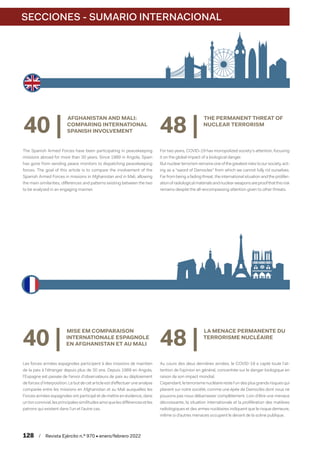 SECCIONES - SUMARIO INTERNACIONAL
128  /  Revista Ejército n.º 970 • enero/febrero 2022
40 |
MISE EM COMPARAISON
INTERNATIONALE ESPAGNOLE
EN AFGHANISTAN ET AU MALI
Les forces armées espagnoles participent à des missions de maintien
de la paix à l'étranger depuis plus de 30 ans. Depuis 1989 en Angola,
l'Espagne est passée de l'envoi d'observateurs de paix au déploiement
de forces d'interposition. Le but de cet article est d’effectuer une analyse
comparée entre les missions en Afghanistan et au Mali auxquelles les
Forces armées espagnoles ont participé et de mettre en évidence, dans
un ton convivial, les principales similitudes ainsi que les différences et les
patrons qui existent dans l’un et l’autre cas.
48 |
LA MENACE PERMANENTE DU
TERRORISME NUCLÉAIRE
Au cours des deux dernières années, le COVID-19 a capté toute l'at-
tention de l’opinion en général, concentrée sur le danger biologique en
raison de son impact mondial.
Cependant, le terrorisme nucléaire reste l'un des plus grands risques qui
planent sur notre société, comme une épée de Damoclès dont nous ne
pouvons pas nous débarrasser complètement. Loin d'être une menace
décroissante, la situation internationale et la prolifération des matières
radiologiques et des armes nucléaires indiquent que le risque demeure,
même si d’autres menaces occupent le devant de la scène publique.
40 |
AFGHANISTAN AND MALI:
COMPARING INTERNATIONAL
SPANISH INVOLVEMENT
The Spanish Armed Forces have been participating in peacekeeping
missions abroad for more than 30 years. Since 1989 in Angola, Spain
has gone from sending peace monitors to dispatching peacekeeping
forces. The goal of this article is to compare the involvement of the
Spanish Armed Forces in missions in Afghanistan and in Mali, allowing
the main similarities, differences and patterns existing between the two
to be analyzed in an engaging manner.
48 |
THE PERMANENT THREAT OF
NUCLEAR TERRORISM
For two years, COVID-19 has monopolized society’s attention, focusing
it on the global impact of a biological danger.
But nuclear terrorism remains one of the greatest risks to our society, act-
ing as a “sword of Damocles” from which we cannot fully rid ourselves.
Far from being a fading threat, the international situation and the prolifer-
ationofradiologicalmaterialsandnuclearweaponsareproofthatthisrisk
remains despite the all-encompassing attention given to other threats.
 