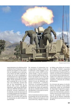 13
especialmente en los efectivos de la
unidad de Force Protection. El com-
promiso de España en esta opera-
ción es indudable como lo demues-
tra el hecho de haber triplicado la
entidad de la fuerza desplegada y
la designación de un general de bri-
gada español como Jefe del Estado
Mayor desde septiembre de 2021 y
por un periodo de un año. En rela-
ción a los materiales, durante este
año se han reemplazado los ve-
hículos LMV «Lince» del Special
Operations Task Group (SOTG) por
vehículos VAMTAC blindados de fa-
bricación nacional. Igualmente, se
ha relevado una de las aeronaves de
la Unidad Española de Helicópteros
en Irak (ISPUHEL) para seguir el ca-
lendario de revisiones que permita
el mantenerlas en pleno estado de
operatividad.
Se mantiene el compromiso con
la seguridad en Líbano a través de
la operación «Libre Hidalgo», en el
marco de la misión UNIFIL de Na-
ciones Unidas, y que ha continua-
do sin cambios significativos. El es-
fuerzo de España en la mejora de
la situación de las fuerzas armadas
libanesas se ha hecho patente me-
diante el envío de diferentes pro-
ductos alimenticios y sanitarios.
Asimismo, el contingente español,
entre otras misiones, continúa con
las labores de mejora de capacida-
des de las unidades locales a través
de diferentes cursos para la forma-
ción de su personal.
Se ha mantenido el esfuerzo duran-
te el pasado año en las operaciones
Althea, en Bosnia Herzegovina, en el
marco de la UE y «Apoyo a Turquía»
en Adana, esta última en el marco
de la OTAN. También auspiciada
por la Alianza, en la operación En-
hanced Forward Presence (eFP) en
Letonia, se continúa con el esfuerzo
en la rotación de los materiales prin-
cipales de la Operación (carros de
combate, vehículos de combate de
zapadores y vehículos de combate
de Infantería).
En el terreno del apoyo a la Acción
Exterior del Estado, se han podido
materializar todas las Actividades
de Seguridad Cooperativa progra-
madas en Túnez, Senegal y Mauri-
tania, de entrenamiento y asesora-
miento, que en el año 2020 tuvieron
que ser canceladas como conse-
cuencia de los efectos colaterales
de la pandemia sanitaria en el norte
de África.
Brigada Experimental
 