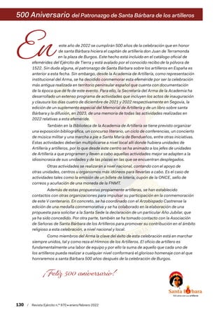 este año de 2022 se cumplirán 500 años de la celebración que en honor
de santa Bárbara hiciera el capitán de artillería don Juan de Terramonda
en la plaza de Burgos. Este hecho está incluido en el catálogo oficial de
efemérides del Ejército de Tierra y está avalado por el conocido recibo de la pólvora de
1522. Sin duda alguna, el patronazgo de Santa Bárbara sobre los artilleros en España es
anterior a esta fecha. Sin embargo, desde la Academia de Artillería, como representación
institucional del Arma, se ha decidido conmemorar esta efeméride por ser la celebración
más antigua realizada en territorio peninsular español que cuenta con documentación
de la época que dé fe de este evento. Para ello, la Secretaría del Arma de la Academia ha
desarrollado un extenso programa de actividades que incluyen los actos de inauguración
y clausura los días cuatro de diciembre de 2021 y 2022 respectivamente en Segovia, la
edición de un suplemento especial del Memorial de Artillería y de un libro sobre santa
Bárbara y la difusión, en 2023, de una memoria de todas las actividades realizadas en
2022 relativas a esta efeméride.
También en la Biblioteca de la Academia de Artillería se tiene previsto organizar
una exposición bibliográfica, un concurso literario, un ciclo de conferencias, un concierto
de música militar y una marcha a pie a Santa María de Bendueños, entre otras iniciativas.
Estas actividades deberían multiplicarse a nivel local allí donde hubiera unidades de
Artillería y artilleros, por lo que desde este centro se ha animado a los jefes de unidades
de Artillería a que programen y lleven a cabo aquellas actividades mejor se adapten a la
idiosincrasia de sus unidades y de las plazas en las que se encuentran desplegados.
Otras actividades se realizarán a nivel nacional, contando con el apoyo de
otras unidades, centros u organismos más idóneos para llevarlas a cabo. Es el caso de
actividades tales como la emisión de un billete de lotería, cupón de la ONCE, sello de
correos y acuñación de una moneda de la FNMT.
Además de estas propuestas propiamente artilleras, se han establecido
contactos con otras organizaciones para impulsar su participación en la conmemoración
de este V centenario. En concreto, se ha coordinado con el Arzobispado Castrense la
edición de una medalla conmemorativa y se ha colaborado en la elaboración de una
propuesta para solicitar a la Santa Sede la declaración de un particular Año Jubilar, que
ya ha sido concedido. Por otra parte, también se ha tomado contacto con la Asociación
de Señoras de Santa Bárbara de los Artilleros para promover su contribución en el ámbito
religioso a esta celebración, a nivel nacional y local.
Como miembros del Arma la clave del éxito de esta celebración está en marchar
siempre unidos, tal y como reza el Himnos de los Artilleros. El oficio de artillero es
fundamentalmente una labor de equipo y por ello la suma de aquello que cada uno de
los artilleros pueda realizar a cualquier nivel conformará el glorioso homenaje con el que
honraremos a santa Bárbara 500 años después de la celebración de Burgos.
500 Aniversario del Patronazgo de Santa Bárbara de los artilleros
130  /  Revista Ejército n.º 970 • enero/febrero 2022
 