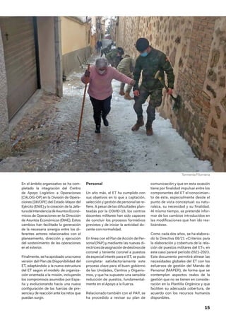 15
En el ámbito organizativo se ha com-
pletado la integración del Centro
de Apoyo Logístico a Operaciones
(CALOG-OP) en la División de Opera-
ciones (DIVOPE) del Estado Mayor del
Ejército (EME) y la creación de la Jefa-
turadeIntendenciadeAsuntosEconó-
micos de Operaciones en la Dirección
de Asuntos Económicos (DIAE). Estos
cambios han facilitado la generación
de la necesaria sinergia entre los di-
ferentes actores relacionados con el
planeamiento, dirección y ejecución
del sostenimiento de las operaciones
en el exterior.
Finalmente, se ha aprobado una nueva
versión del Plan de Disponibilidad del
ET, adaptándolo a la nueva estructura
del ET según el modelo de organiza-
ción orientada a la misión, incluyendo
los compromisos asumidos por Espa-
ña y evolucionando hacia una nueva
configuración de las fuerzas de pre-
sencia y de reacción ante los retos que
puedan surgir.
Personal
Un año más, el ET ha cumplido con
sus objetivos en lo que a captación,
selección y gestión de personal se re-
fiere. A pesar de las dificultades plan-
teadas por la COVID-19, los centros
docentes militares han sido capaces
de concluir los procesos formativos
previstos y de iniciar la actividad do-
cente con normalidad.
En línea con el Plan de Acción de Per-
sonal (PAP) y mediante las nuevas di-
rectricesdeasignacióndedestinosde
coronel y teniente coronel a puestos
de especial interés para el ET, se pudo
completar satisfactoriamente este
proceso clave para el buen gobierno
de las Unidades, Centros y Organis-
mos, y que ha supuesto una sensible
reducción de puestos, fundamental-
mente en el Apoyo a la Fuerza.
Relacionado también con el PAP, se
ha procedido a revisar su plan de
comunicación y que en esta ocasión
tiene por finalidad impulsar entre los
componentes del ET el conocimien-
to de éste, especialmente desde el
punto de vista conceptual: su natu-
raleza, su necesidad y su finalidad.
Al mismo tiempo, se pretende infor-
mar de los cambios introducidos en
las modificaciones que han ido rea-
lizándose.
Como cada dos años, se ha elabora-
do la Directiva 08/21 «Criterios para
la elaboración y cobertura de la rela-
ción de puestos militares del ET», en
este caso para el periodo 2021-2023.
Este documento permitirá alinear las
necesidades globales del ET con los
esfuerzos de gestión del Mando de
Personal (MAPER), de forma que se
contemplen aspectos reales de la
gestión que no se tienen en conside-
ración en la Plantilla Orgánica y que
faciliten su adecuada cobertura, de
acuerdo con los recursos humanos
disponibles.
Tormenta Filomena
 