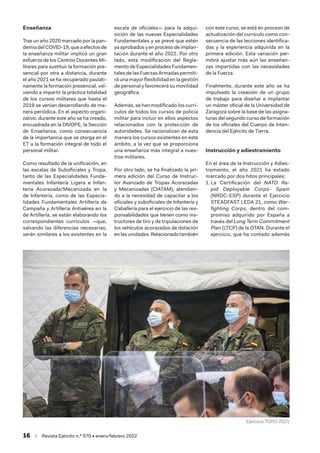 16  /  Revista Ejército n.º 970 • enero/febrero 2022
Enseñanza
Tras un año 2020 marcado por la pan-
demia del COVID-19, que a efectos de
la enseñanza militar implicó un gran
esfuerzo de los Centros Docentes Mi-
litares para sustituir la formación pre-
sencial por otra a distancia, durante
el año 2021 se ha recuperado paulati-
namente la formación presencial, vol-
viendo a impartir la práctica totalidad
de los cursos militares que hasta el
2019 se venían desarrollando de ma-
nera periódica. En el aspecto organi-
zativo, durante este año se ha creado,
encuadrada en la DIVOPE, la Sección
de Enseñanza, como consecuencia
de la importancia que se otorga en el
ET a la formación integral de todo el
personal militar.
Como resultado de la unificación, en
las escalas de Suboficiales y Tropa,
tanto de las Especialidades Funda-
mentales Infantería Ligera e Infan-
tería Acorazada/Mecanizada en la
de Infantería, como de las Especia-
lidades Fundamentales Artillería de
Campaña y Artillería Antiaérea en la
de Artillería, se están elaborando los
correspondientes currículos —que,
salvando las diferencias necesarias,
serán similares a los existentes en la
escala de oficiales— para la adqui-
sición de las nuevas Especialidades
Fundamentales y se prevé que estén
ya aprobados y en proceso de implan-
tación durante el año 2022. Por otro
lado, esta modificación del Regla-
mento de Especialidades Fundamen-
tales de las Fuerzas Armadas permiti-
rá una mayor flexibilidad en la gestión
de personal y favorecerá su movilidad
geográfica.
Además, se han modificado los currí-
culos de todos los cursos de policía
militar para incluir en ellos aspectos
relacionados con la protección de
autoridades. Se racionalizan de esta
manera los cursos existentes en este
ámbito, a la vez que se proporciona
una enseñanza más integral a nues-
tros militares.
Por otro lado, se ha finalizado la pri-
mera edición del Curso de Instruc-
tor Avanzado de Tropas Acorazadas
y Mecanizadas (CIATAM), atendien-
do a la necesidad de capacitar a los
oficiales y suboficiales de Infantería y
Caballería para el ejercicio de las res-
ponsabilidades que tienen como ins-
tructores de tiro y de tripulaciones de
los vehículos acorazados de dotación
en las unidades. Relacionado también
con este curso, se está en proceso de
actualización del currículo como con-
secuencia de las lecciones identifica-
das y la experiencia adquirida en la
primera edición. Esta variación per-
mitirá ajustar más aún las enseñan-
zas impartidas con las necesidades
de la Fuerza.
Finalmente, durante este año se ha
impulsado la creación de un grupo
de trabajo para diseñar e implantar
un máster oficial de la Universidad de
Zaragoza sobre la base de las asigna-
turas del segundo curso de formación
de los oficiales del Cuerpo de Inten-
dencia del Ejército de Tierra.
Instrucción y adiestramiento
En el área de la Instrucción y Adies-
tramiento, el año 2021 ha estado
marcado por dos hitos principales:
1.	La Certificación del NATO Ra-
pid Deployable Corps- Spain
(NRDC-ESP) durante el Ejercicio
STEADFAST LEDA 21, como War-
fighting Corps, dentro del com-
promiso adquirido por España a
través del Long Term Commitment
Plan (LTCP) de la OTAN. Durante el
ejercicio, que ha contado además
Ejercicio TORO 2021
 