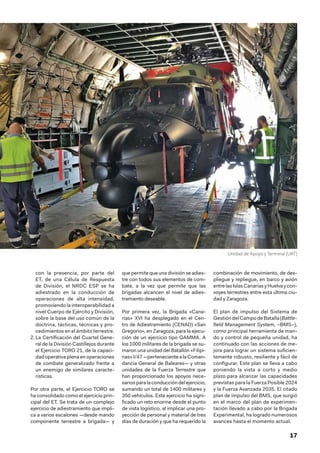 17
con la presencia, por parte del
ET, de una Célula de Respuesta
de División, el NRDC ESP se ha
adiestrado en la conducción de
operaciones de alta intensidad,
promoviendo la interoperabilidad a
nivel Cuerpo de Ejército y División,
sobre la base del uso común de la
doctrina, tácticas, técnicas y pro-
cedimientos en el ámbito terrestre.
2.	La Certificación del Cuartel Gene-
ral de la División Castillejos durante
el Ejercicio TORO 21, de la capaci-
dad operativa plena en operaciones
de combate generalizado frente a
un enemigo de similares caracte-
rísticas.
Por otra parte, el Ejercicio TORO se
ha consolidado como el ejercicio prin-
cipal del ET. Se trata de un complejo
ejercicio de adiestramiento que impli-
ca a varios escalones —desde mando
componente terrestre a brigada— y
que permite que una división se adies-
tre con todos sus elementos de com-
bate, a la vez que permite que las
brigadas alcancen el nivel de adies-
tramiento deseable.
Por primera vez, la Brigada «Cana-
rias» XVI ha desplegado en el Cen-
tro de Adiestramiento (CENAD) «San
Gregorio», en Zaragoza, para la ejecu-
ción de un ejercicio tipo GAMMA. A
los 1000 militares de la brigada se su-
maron una unidad del Batallón «Filipi-
nas»I/47—pertenecientealaComan-
dancia General de Baleares— y otras
unidades de la Fuerza Terrestre que
han proporcionado los apoyos nece-
sariosparalaconduccióndelejercicio,
sumando un total de 1400 militares y
350 vehículos. Este ejercicio ha signi-
ficado un reto enorme desde el punto
de vista logístico, al implicar una pro-
yección de personal y material de tres
días de duración y que ha requerido la
combinación de movimiento, de des-
pliegue y repliegue, en barco y avión
entrelasIslasCanariasyHuelvaycon-
voyes terrestres entre esta última ciu-
dad y Zaragoza.
El plan de impulso del Sistema de
GestióndelCampodeBatalla(Battle-
field Management System, –BMS–),
como principal herramienta de man-
do y control de pequeña unidad, ha
continuado con las acciones de me-
jora para lograr un sistema suficien-
temente robusto, resiliente y fácil de
configurar. Este plan se lleva a cabo
poniendo la vista a corto y medio
plazo para alcanzar las capacidades
previstas para la Fuerza Posible 2024
y la Fuerza Avanzada 2035. El citado
plan de impulso del BMS, que surgió
en el marco del plan de experimen-
tación llevado a cabo por la Brigada
Experimental, ha logrado numerosos
avances hasta el momento actual.
Unidad de Apoyo y Terminal (UAT)
 