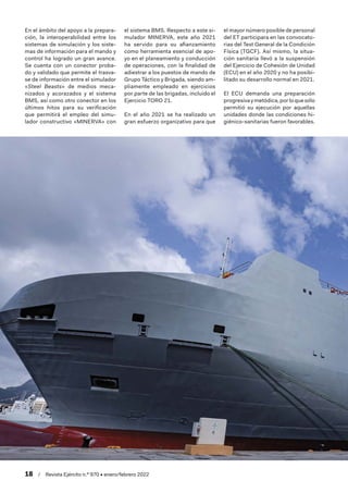18  /  Revista Ejército n.º 970 • enero/febrero 2022
En el ámbito del apoyo a la prepara-
ción, la interoperabilidad entre los
sistemas de simulación y los siste-
mas de información para el mando y
control ha logrado un gran avance.
Se cuenta con un conector proba-
do y validado que permite el trasva-
se de información entre el simulador
«Steel Beasts» de medios meca-
nizados y acorazados y el sistema
BMS, así como otro conector en los
últimos hitos para su verificación
que permitirá el empleo del simu-
lador constructivo «MINERVA» con
el sistema BMS. Respecto a este si-
mulador MINERVA, este año 2021
ha servido para su afianzamiento
como herramienta esencial de apo-
yo en el planeamiento y conducción
de operaciones, con la finalidad de
adiestrar a los puestos de mando de
Grupo Táctico y Brigada, siendo am-
pliamente empleado en ejercicios
por parte de las brigadas, incluido el
Ejercicio TORO 21.
En el año 2021 se ha realizado un
gran esfuerzo organizativo para que
el mayor número posible de personal
del ET participara en las convocato-
rias del Test General de la Condición
Física (TGCF). Así mismo, la situa-
ción sanitaria llevó a la suspensión
del Ejercicio de Cohesión de Unidad
(ECU) en el año 2020 y no ha posibi-
litado su desarrollo normal en 2021.
El ECU demanda una preparación
progresivaymetódica,porloquesólo
permitió su ejecución por aquellas
unidades donde las condiciones hi-
giénico-sanitarias fueron favorables.
 