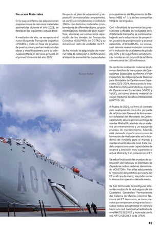 19
Recursos Materiales
En lo que se refiere a las adquisiciones
y reposiciones de recursos materiales
acometidas durante el año 2021, se
destacan las siguientes actuaciones:
A mediados de año, se recepcionó el
nuevo Buque de Transporte Logístico
«YSABEL». Está en fase de pruebas
de puerto y mar y se han realizado las
obras y modificaciones para su ade-
cuada entrada en servicio, prevista en
el primer trimestre del año 2022.
Respecto al plan de adquisición y re-
posición de material de campamento,
se continúa completando el «Módulo
1000» con distintos materiales (con-
tenedores de diferentes tipos, grupos
electrógenos, tiendas de gran super-
ficie, etcétera), así como con la repo-
sición de las tiendas de Protección
Colectiva «COLPRO» del CGTAD y su
dotación al resto de unidades del ET.
Se ha iniciado la adquisición de mate-
rial NBQ de detección e identificación,
al objeto de aumentar las capacidades
principalmente del Regimiento de De-
fensa NBQ n.º 1 y de las compañías
NBQ de las brigadas.
Con la finalidad de aumentar las pres-
taciones y eficacia de los fuegos de la
Artillería de Campaña, se continúa tra-
bajando en la adquisición de proyecti-
lesguiadosdegranprecisiónyalcance
extendido «EXCALIBUR». La innova-
ción de esta nueva munición consiste
enlainclusióndeunsistemadeguiado
por GPS y de superficies aerodinámi-
cas móviles en un proyectil de artillería
convencional de 155 milímetros.
Se continúa recibiendo material de di-
versas familias de los equipos de Ope-
raciones Especiales conforme al Plan
Específico de Adquisición de Material
para Unidades de Operaciones Espe-
ciales 2021-2024, destacando la tota-
lidaddelosVehículosMediosyLigeros
de Operaciones Especiales (VMOE y
VLOE), así como diverso material de
visión nocturna de altas prestaciones
(AN/PVS-14).
A finales de 2021, se firmó el contrato
para la adquisición conjunta, por parte
de la Dirección General de Armamen-
to y Material del Ministerio de Defen-
sa (DGAM), de una primera entrega de
misiles Mistral III, además de un siste-
ma de entrenamiento y un equipo de
pruebas de mantenimiento. Además
está planeado impartir unos cursos de
formación de nivel operador en la Aca-
demia de Artillería para el manejo y
mantenimiento de este misil. Este mo-
deloproporcionaunascapacidadesde
alcance y precisión muy superiores al
actual Mistral I y II en dotación en el ET.
Se están finalizando las pruebas de ca-
lificación del Vehículo de Combate de
Zapadores sobre cadenas denomina-
do «CASTOR». Tras ellas está prevista
la recepción del prototipo por parte del
ETenelmesdeeneroyasípoderiniciar
la evaluación operativa de este medio.
Se han terminado de configurar dife-
rentes nodos de la red segura de los
Cuarteles Generales Permanentes
del Sistema de Mando y Control Na-
cional del ET. Asimismo, se tiene pre-
visto que empiecen a migrarse los ci-
tados nodos actualmente en servicio
hacia una red nacional acreditada de
nivel NATO SECRET y federada con la
red NATO SECRET de la OTAN.
Buque Ysabel
 
