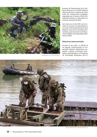 22  /  Revista Ejército n.º 970 • enero/febrero 2022
proceso de Planeamiento de la De-
fensa Nacional en el NATO Defence
Planning Process, tratando de cubrir
todos los compromisos («targets»)
asignados por la Alianza. Dicho Pla-
neamiento tendrá su culminación en
el primer semestre de 2022.
Así mismo, en el año 2021 se ha ini-
ciado el proceso correspondiente a
un nuevo ciclo de Planeamiento de la
Defensa, al que el ET contribuye acti-
vamente, y que concluirá con el Docu-
mento Objetivo de Capacidades Mili-
tares en 2023.
Relaciones internacionales
Durante el año 2021, la COVID-19
ha seguido condicionando la coo-
peración bilateral, debiéndose sus-
pender o aplazar numerosas activi-
dades contempladas en el Programa
de Actividades Bilaterales del ET,
Regimiento de Pontoneros RPEI 12
Operación «UE EUTM MALI»
 