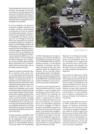 23
fundamentalmente durante el primer
semestre. Sin embargo, se han vuel-
to a retomar en formato presencial las
Reuniones de Estados Mayores con
nuestros principales socios y aliados,
facilitándose el conocimiento mutuo y
el planeamiento y coordinación de ac-
tividades de cara al 2022.
En lo que respecta a los hermana-
mientos de unidades españolas con
unidades similares pertenecientes
a los Ejércitos de Tierra de nuestros
principales países aliados, se han su-
mado a los ya existentes los del Cen-
tro Geográfico del Ejército, herma-
nado con su homólogo el Centro de
Informação Geoespacial do Exército
portugués (Lisboa), por iniciativa es-
pañola, y el de la Brigada «Galicia» VII
(Pontevedra) con la Brigada de Inter-
venção do Exércitoportugués,porini-
ciativaportuguesa.Quedarápendien-
te para el 2022 la formalización del
hermanamiento del Mando de Opera-
ciones Especiales (MOE) con su ho-
mólogo francés, el Commandement
des Forces Spéciales Terre, median-
te la firma por ambos Jefes de Estado
Mayor del Ejército de la correspon-
diente Carta de Intenciones, que no
ha podido realizarse en 2021.
España ha seguido impulsando, des-
de su posición como nación mar-
co, las capacidades del Eurocuerpo,
apoyando las decisiones tomadas en
relación a la potenciación de las ca-
pacidades de esta Organización y su
hojaderutahacialaconsecucióndela
capacidad operativa plena como Joint
Headquarters (JHQ) en 2024, ha-
biendo sido designada como nación
de referencia para la constitución del
Joint Logistic Support Group (JLSG).
Nuestro país, además, asumió el lide-
razgo de la misión EUTM Mali en el
primer semestre de 2021, mandada
por el general español Deputy Chief
of Staff Operations en el Eurocuerpo.
En el segundo semestre de 2022, per-
sonal español destinado en el Cuartel
General del Eurocuerpo, ha participa-
do tanto en EUTM Mali como en la mi-
sión EUTM-RCA.
En lo que se refiere al HQ NRDC-ESP,
en 2021 se ha completado su perio-
do de preparación como Warfigh-
ting Corps (WFC), el cual ejercerá en
periodo de disponibilidad desde el
1 de enero hasta el 31 de diciembre
de 2022. Desde el punto de vista or-
ganizativo, en el Plenario de 2021 se
haaprobadolanuevaestructuraorgá-
nica del HQ NRDC-ESP, que afecta a
diversas secciones, y se ha seguido
impulsado la renovación del docu-
mento internacional que entre otros
aspectos regula las obligaciones y
derechos de las naciones partici-
pantes (Memorandum of Understan-
ding). Por otra parte, se ha formaliza-
do la adhesión de la República Checa
al HQ NRDC-ESP con el desarrollo de
la Nota de Adhesión, que aún se en-
cuentra en proceso de aprobación.
En cuanto a la participación del Ini-
ciativas de defensa de la UE, ha sido
aprobado un nuevo proyecto de la
Cooperación Estructurada Perma-
nente (PESCO) con liderazgo de
nuestro ET, con el objetivo de im-
pulsar la cooperación de defensa
entre los aliados europeos a la vez
que se incrementan, con visión de
futuro, las capacidades operativas
de nuestras unidades. En 2022 el
proyecto «Small RPAS» seguirá con
la realización de los hitos marcados
según el procedimiento estableci-
do. También durante el año 2022, el
ET liderará el European Union Ba-
ttle Group (EUBG) del segundo se-
mestre, con su Force Headquarters
(FHQ), estando previsto que el ET
lidere también uno de los EUBG del
segundo semestre de 2026.
Respecto a la Conferencia de Ejér-
citos Americanos (CEA), el ET ha
tenido una participación activa en
las actividades de la organización
que, de forma virtual, se han man-
tenido durante todo segundo año
del XXXIV Ciclo de esta Conferen-
cia, bajo presidencia del Ejército de
Argentina.
Por primera vez desde que en 2015
ingresará en la CEA, el Ejército de
Tierra organizó y fue anfitrión de una
Conferencia Especializada (CE) que
llevó por título: «El Suboficial en el
Campo de Batalla Futuro». Esta se
desarrolló entre el 13 y 17 de sep-
tiembre, con gran éxito, siendo asi-
mismo la primera actividad presen-
cial del bienio, a la que asistieron
otros 14 países1
y la Conferencia de
Fuerzas Armadas Centroamerica-
nas (CFAC).
Tras ésta, el GE JEME participó en
la XXXIV Conferencia de Coman-
dantes de Ejércitos Americanos
(CCEA), que cerró el Ciclo en curso
y en la que se traspasó la Presiden-
cia y sede de la CEA al Ejército de
Brasil, de cara al bienio 2022-2023.
De esta forma, el Ejército de Tierra
español continúa demostrando su
compromiso con los Ejércitos del
continente americano, con los que
mantiene estrechos vínculos histó-
ricos, culturales y operativos.
Ejercicio PARECA 21
 