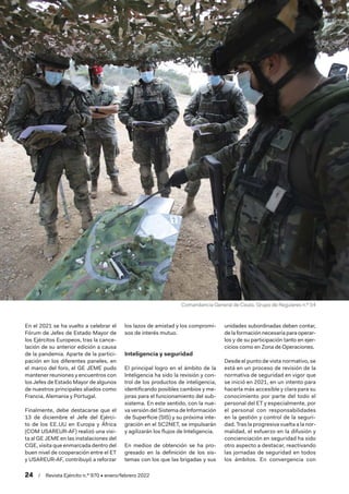 24  /  Revista Ejército n.º 970 • enero/febrero 2022
En el 2021 se ha vuelto a celebrar el
Fórum de Jefes de Estado Mayor de
los Ejércitos Europeos, tras la cance-
lación de su anterior edición a causa
de la pandemia. Aparte de la partici-
pación en los diferentes paneles, en
el marco del foro, el GE JEME pudo
mantener reuniones y encuentros con
los Jefes de Estado Mayor de algunos
de nuestros principales aliados como
Francia, Alemania y Portugal.
Finalmente, debe destacarse que el
13 de diciembre el Jefe del Ejérci-
to de los EE. 
UU en Europa y África
(COM USAREUR-AF) realizó una visi-
ta al GE JEME en las instalaciones del
CGE, visita que enmarcada dentro del
buen nivel de cooperación entre el ET
y USAREUR-AF, contribuyó a reforzar
los lazos de amistad y los compromi-
sos de interés mutuo.
Inteligencia y seguridad
El principal logro en el ámbito de la
Inteligencia ha sido la revisión y con-
trol de los productos de inteligencia,
identificando posibles cambios y me-
joras para el funcionamiento del sub-
sistema. En este sentido, con la nue-
va versión del Sistema de Información
de Superficie (SIS) y su próxima inte-
gración en el SC2NET, se impulsarán
y agilizarán los flujos de Inteligencia.
En medios de obtención se ha pro-
gresado en la definición de los sis-
temas con los que las brigadas y sus
unidades subordinadas deben contar,
de la formación necesaria para operar-
los y de su participación tanto en ejer-
cicios como en Zona de Operaciones.
Desde el punto de vista normativo, se
está en un proceso de revisión de la
normativa de seguridad en vigor que
se inició en 2021, en un intento para
hacerla más accesible y clara para su
conocimiento por parte del todo el
personal del ET y especialmente, por
el personal con responsabilidades
en la gestión y control de la seguri-
dad. Tras la progresiva vuelta a la nor-
malidad, el esfuerzo en la difusión y
concienciación en seguridad ha sido
otro aspecto a destacar, reactivando
las jornadas de seguridad en todos
los ámbitos. En convergencia con
Comandancia General de Ceuta. Grupo de Regulares n.º 54
 