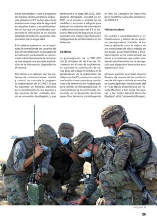 25
estas actividades y con el propósito
de mejorar continuamente la seguri-
dad global en el ET, se han ejecutado
evaluaciones integrales de seguridad
en aquellas bases y acuartelamien-
tos en los que se consideraba con-
veniente la realización de un estudio
detallado de todos los aspectos rela-
cionados con la seguridad.
En lo relativo a personal, se ha impul-
sado la formación de los usuarios del
SIS con la celebración de jornadas de
actualización para mejorar su conoci-
miento de la herramienta de tal mane-
ra que asegure una correcta explota-
ción de la información disponible en
el sistema.
Por último y en relación con los sis-
temas de comunicaciones, mando
y control, se constata la progresi-
va implantación del SC2NET, lo que
ha supuesto un esfuerzo adicional
en la acreditación de los equipos y
los usuarios de las Unidades don-
de se encuentra desplegado, y que
continuará a lo largo del 2022. Otro
aspecto destacado iniciado ya en
2021 es el estudio y análisis de las
medidas y acciones a adoptar para
adecuar los sistemas de información
y telecomunicaciones del ET al Es-
quema Nacional de Seguridad, lo que
supondrá una mejora significativa en
la Seguridad de la Información en los
Sistemas.
Doctrina
La promulgación de la PD1-001
(Ed 2) «Empleo de las Fuerzas Te-
rrestres» en el mes de septiembre,
ha supuesto la culminación de va-
rios años de trabajo invertidos en la
actualización de la publicación de
referencia del ET y su sincronización
con las doctrinas conjuntas y combi-
nadas de referencia en nuestro país
para facilitar la interoperabilidad. Al
mismo tiempo se ha continuado tra-
bajando en el desarrollo doctrinal
específico terrestre contribuyendo
al Plan de Campaña de Desarrollo
de la Doctrina Conjunto-Combina-
da 2020-25.
Infraestructura
En cuanto a acuartelamiento e in-
fraestructura, y dentro de un entor-
no presupuestario limitado, el es-
fuerzo realizado para la mejora de
las condiciones de vida y trabajo en
las bases, acuartelamientos y esta-
blecimientos se ha materializado en
obras e inversiones que están inci-
diendo positivamente en la percep-
ción que el personal tiene sobre este
aspecto tan vital.
Un buen ejemplo es el plan «Cuatro
Bases», de mejora de las condicio-
nes de vida que continúa en marcha
en cuatro grandes instalaciones del
ET: Las Bases Discontinuas de Po-
zuelo (Madrid) y San Jorge (Zarago-
za), y las Bases General Menacho
(Badajoz) y Cid Campeador (Burgos).
BRIGADA XI
 