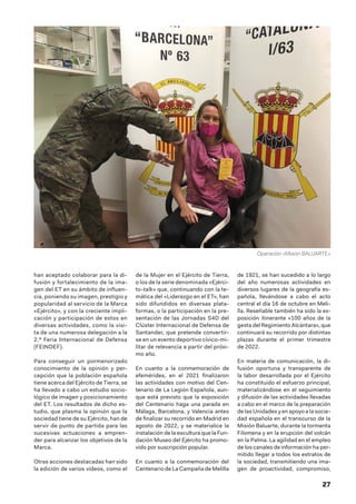 27
han aceptado colaborar para la di-
fusión y fortalecimiento de la ima-
gen del ET en su ámbito de influen-
cia, poniendo su imagen, prestigio y
popularidad al servicio de la Marca
«Ejército», y con la creciente impli-
cación y participación de estos en
diversas actividades, como la visi-
ta de una numerosa delegación a la
2.ª Feria Internacional de Defensa
(FEINDEF).
Para conseguir un pormenorizado
conocimiento de la opinión y per-
cepción que la población española
tiene acerca del Ejército de Tierra, se
ha llevado a cabo un estudio socio-
lógico de imagen y posicionamiento
del ET. Los resultados de dicho es-
tudio, que plasma la opinión que la
sociedad tiene de su Ejército, han de
servir de punto de partida para las
sucesivas actuaciones a empren-
der para alcanzar los objetivos de la
Marca.
Otras acciones destacadas han sido
la edición de varios vídeos, como el
de la Mujer en el Ejército de Tierra,
o los de la serie denominada «Ejérci-
to-talk» que, continuando con la te-
mática del «Liderazgo en el ET», han
sido difundidos en diversas plata-
formas, o la participación en la pre-
sentación de las Jornadas S4D del
Clúster Internacional de Defensa de
Santander, que pretende convertir-
se en un evento deportivo cívico-mi-
litar de relevancia a partir del próxi-
mo año.
En cuanto a la conmemoración de
efemérides, en el 2021 finalizaron
las actividades con motivo del Cen-
tenario de La Legión Española, aun-
que está previsto que la exposición
del Centenario haga una parada en
Málaga, Barcelona, y Valencia antes
de finalizar su recorrido en Madrid en
agosto de 2022, y se materialice la
instalación de la escultura que la Fun-
dación Museo del Ejército ha promo-
vido por suscripción popular.
En cuanto a la conmemoración del
Centenario de La Campaña de Melilla
de 1921, se han sucedido a lo largo
del año numerosas actividades en
diversos lugares de la geografía es-
pañola, llevándose a cabo el acto
central el día 16 de octubre en Meli-
lla. Reseñable también ha sido la ex-
posición itinerante «100 años de la
gesta del Regimiento Alcántara», que
continuará su recorrido por distintas
plazas durante el primer trimestre
de 2022.
En materia de comunicación, la di-
fusión oportuna y transparente de
la labor desarrollada por el Ejército
ha constituido el esfuerzo principal,
materializándose en el seguimiento
y difusión de las actividades llevadas
a cabo en el marco de la preparación
de las Unidades y en apoyo a la socie-
dad española en el transcurso de la
Misión Baluarte, durante la tormenta
Filomena y en la erupción del volcán
en la Palma. La agilidad en el empleo
de los canales de información ha per-
mitido llegar a todos los estratos de
la sociedad, transmitiendo una ima-
gen de proactividad, compromiso,
Operación «Misión BALUARTE»
 