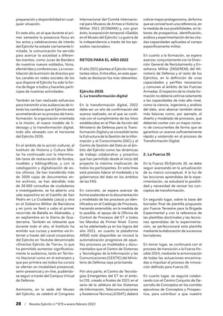 28  /  Revista Ejército n.º 970 • enero/febrero 2022
preparación y disponibilidad en cual-
quier situación.
En este año, en el que durante el pri-
mer semestre la presencia física en
los actos y celebraciones de interés
del Ejército ha estado ciertamente li-
mitada, la comunicación ha servido
para acercar la sociedad a diferen-
tes eventos, como Juras de Bandera
de nuestros nuevos soldados, foros,
efemérides y conferencias. La conso-
lidación de la emisión de directos por
los canales en redes sociales de los
que dispone el Ejército ha sido la for-
ma de llegar a todos y hacerles partí-
cipes de nuestras actividades.
También se han realizado esfuerzos
para transmitir a las audiencias de in-
terés los cambios que el Ejército está
acometiendo en su proceso de trans-
formación: la organización orientada
a la misión, el nuevo modelo de li-
derazgo y la transformación digital,
todo ello alineado con el horizonte
del Ejército 2035.
En el ámbito de la acción cultural, el
Instituto de Historia y Cultura Mili-
tar ha continuado con la intermina-
ble tarea de restauración de fondos,
muebles y bibliográficos, y con la
catalogación y digitalización de es-
tos últimos. Se han transferido más
de 3500 cajas de documentos en-
tre archivos, se han atendido más
de 38 000 consultas de ciudadanos
e investigadores, se ha abierto una
sala expositiva en el Castillo de San
Pedro en La Ciudadela (Jaca) y otra
en el Gobierno Militar de Barcelona
y en junio se llevó a cabo el primer
recorrido de Batalla en Abánades, y
en septiembre en la Sierra de Gua-
darrama. También es relevante que
durante todo el año, el Instituto ha
emitido sus cursos y eventos vía In-
ternet a través del canal corporativo
del Ejército en Youtube denominado
«Directos Ejército de Tierra», lo que
ha permitido aumentar significativa-
mente la audiencia, tanto en Territo-
rio Nacional como en el extranjero y
que por primera vez todos los cursos
se ofertan en modalidad presencial,
semi-presencial y on-line, pudiéndo-
se seguir a través del Campus Virtual
de Defensa.
Asimismo, en la sede del Museo
del Ejército, se celebró el Congreso
Internacional del Comité Internacio-
nal para Museos de Armas e Historia
Militar 2021 (ICOMAM) y, con gran
éxito, la exposición temporal «Galdós
en el Museo del Ejército: La guerra de
la independencia a través de los epi-
sodios nacionales».
RETOS PARA EL AÑO 2022
El año 2022 plantea al Ejército impor-
tantes retos. Entre ellos, en este apar-
tado se destacan los más relevantes:
Ejército 2035
1. La transformación digital
En la transformación digital, 2022
debe ser un año de confirmación del
avance realizado, en el que se conti-
núe con el cumplimiento de los hitos
establecidos en el Plan de Acción del
Ministerio de Defensa para la Trans-
formación Digital y se consolide tanto
la Estructura de la Gestión de la Infor-
mación y el Conocimiento (GIC) y el
Centro de Gestión del Dato en el ám-
bito del Ejército como las dinámicas
de trabajo colaborativo y proactivo
que han permitido desde el inicio del
proyecto la máxima implicación de
todos los participantes. En esta línea
está previsto liderar el modelado y la
gobernanza del dato en los ámbitos
de las FAS.
En concreto, se espera avanzar de
forma sostenida en la documentación
y modelado de los procesos ya iden-
tificados en el Catálogo de Procesos,
haciendo extensible, en la medida de
lo posible, el apoyo de la Oficina de
Control de Procesos del ET a todos
los Mandos de Primer Nivel. Como
se ha adelantado ya en los logros del
año 2021, en cuanto la plataforma
ARGO esté disponible se iniciará la
automatización progresiva de aque-
llos procesos ya modelados y docu-
mentados que el Centro de Sistemas
y Tecnologías de la Información y las
Comunicaciones (CESTIC) del Minis-
terio de Defensa vaya priorizando.
Por otra parte, el Centro de Tecnolo-
gías Emergentes del ET en el ámbi-
to CIS, creado a finales de 2021 en el
seno de la Jefatura de los Sistemas
de Información, Telecomunicaciones
y Asistencia Técnica (JCISAT), deberá
cobrarmayorprotagonismo,deforma
que se convierta en una referencia, en
la medida de sus posibilidades, en la-
bores de prospectiva, identificación,
análisis y experimentación de las cita-
das capacidades aplicadas al campo
específicamente militar.
En cuanto a la formación, se espera
avanzar, conjuntamente con la Direc-
ción General de Reclutamiento y En-
señanza Militar (DIGEREM) del Mi-
nisterio de Defensa y el resto de los
Ejércitos, en la definición de unas
capacidades y perfiles necesarios
y comunes al ámbito de las Fuerzas
Armadas. El espectro de la citada for-
mación no debería ceñirse solamente
a las capacidades de más alto nivel,
como la ciencia, ingeniería y análisis
del dato, sino abarcar también otras
más básicas como, por ejemplo, el
diseño y modelado de procesos, que
deberían contar con un mayor núme-
ro de concurrentes de forma que se
garantice un avance suficientemente
rápido y sostenido en el proceso de
Transformación Digital.
2. La Fuerza 35
En la Fuerza 35/Ejército 35, se debe
seguir avanzando en la actualización
de su marco conceptual. A la luz de
las lecciones aprendidas de la expe-
rimentación, se estudiará la posibili-
dad y necesidad de revisar los con-
ceptos de transformación.
En segundo lugar, sobre la base del
borrador final de plantilla propuesto
por Fuerza Terrestre para la Brigada
Experimental y con la referencia de
las plantillas doctrinales y las leccio-
nes aprendidas de la experimenta-
ción, se perfeccionará esta plantilla
mediante la elaboración de sucesivos
borradores.
En tercer lugar, se continuará con el
proceso de transición a la Fuerza Po-
sible 2024, mediante la armonización
de todas las actuaciones encamina-
das a impulsar el proceso de innova-
ción definido para Fuerza 35.
En cuarto lugar, se seguirá colabo-
rando con el Centro Conjunto de De-
sarrollo de Conceptos en los comités
ejecutivos de Conceptos y Prospec-
tiva, para contribuir a que nuestro
 