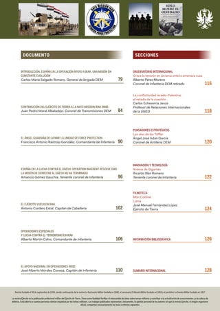 SECCIONES
Revista fundada el 30 de septiembre de 1939, siendo continuación de la revista La Ilustración Militar fundada en 1880, el semanario El Mundo Militar fundado en 1859 y el periódico La Gaceta Militar fundado en 1857
La revista Ejército es la publicación profesional militar del Ejército de Tierra. Tiene como finalidad facilitar el intercambio de ideas sobre temas militares y contribuir a la actualización de conocimientos y a la cultura de
defensa. Está abierta a cuantas personas sientan inquietud por los temas militares. Los trabajos publicados representan, únicamente, la opinión personal de los autores sin que la revista Ejército, ni ningún organismo
oficial, compartan necesariamente las tesis o criterios expuestos
OBSERVATORIO INTERNACIONAL
Crece la tensión en Ucrania ante la amenaza rusa
Alberto Pérez Moreno
Coronel de Infantería DEM retirado	 116
La conflictividad Israelo-Palestina:
el estado de la cuestión
Carlos Echeverría Jesús
Profesor de Relaciones Internacionales
de la UNED	 118
PENSADORES ESTRATÉGICOS
Las olas de los Toffler
Ángel José Adán García
Coronel de Artillería DEM	 120
INNOVACIÓN Y TECNOLOGÍA
Antena de Gigantes
Ricardo Illán Romero
Teniente coronel de Infantería	 122
FILMOTECA
Mon Colonel
Lotna
José Manuel Fernández López
Ejército de Tierra	 124
INFORMACIÓN BIBLIOGRÁFICA	 126
SUMARIO INTERNACIONAL	 128
INTRODUCCIÓN: ESPAÑA EN LA OPERACIÓN APOYO A IRAK. UNA MISIÓN EN
CONSTANTE EVOLUCIÓN
Carlos María Salgado Romero. General de brigada DEM	 79
CONTRIBUCIÓN DEL EJÉRCITO DE TIERRA A LA NATO MISSION IRAK (NMI)
Juan Pedro Moral Albaladejo. Coronel de Transmisiones DEM	 84
EL ÁNGEL GUARDIÁN DE LA NMI: LA UNIDAD DE FORCE PROTECTION
Francisco Antonio Rastrojo González. Comandante de Infantería	 90
ESPAÑA EN LA LUCHA CONTRA EL DÁESH: OPERATION INHERENT RESOLVE (OIR)
LA MISIÓN DE DERROTAR AL DÁESH NO HA TERMINADO
Amancio Gómez Gauchía. Teniente coronel de Infantería	 96
EL EJÉRCITO VUELA EN IRAK
Antonio Cordero Estal. Capitán de Caballería	 102
OPERACIONES ESPECIALES
Y LUCHA CONTRA EL TERRORISMO EN IRAK
Alberto Martín Calvo. Comandante de Infantería	 106
EL APOYO NACIONAL EN OPERACIONES (NSE)
José Alberto Morales Conesa. Capitán de Infantería	 110
DOCUMENTO
 