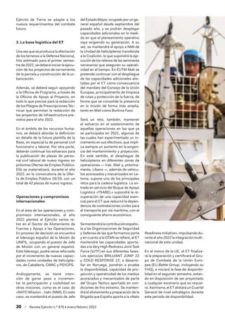 30  /  Revista Ejército n.º 970 • enero/febrero 2022
Ejército de Tierra se adapte a los
nuevos requerimientos del combate
futuro.
3. La base logística del ET
Una vez que se produzca la afectación
de los terrenos a la Defensa Nacional,
hito estimado para el primer semes-
tre de 2022, se deberá iniciar la ejecu-
ción de los proyectos de cerramiento
de la parcela y construcción de la ur-
banización.
Además, se deberá seguir apoyando
a la Oficina de Programa, a través de
la Oficina de Apoyo al Proyecto, en
todo lo que precise para la redacción
de los Pliegos de Prescripciones Téc-
nicas que permitan la redacción de
los proyectos de infraestructura pre-
vistos para el año 2022.
En el ámbito de los recursos huma-
nos, se deberá abordar la definición
en detalle de la futura plantilla de la
Base, en especial la de personal civil
funcionario y laboral. Por otra parte,
deberán continuar los esfuerzos para
la publicación de plazas de perso-
nal civil laboral de nuevo ingreso en
próximas Ofertas de Empleo Público.
Ello se materializará, durante el año
2022, en la convocatoria de la Ofer-
ta de Empleo Público 19/20, con un
total de 42 plazas de nuevo ingreso.
Operaciones y compromisos
internacionales
En el área de las operaciones y com-
promisos internacionales, el año
2022 plantea al Ejército varios re-
tos en el Sector de Alistamiento de
Fuerzas y Apoyo a las Operaciones.
En proceso de decisión se encuentra
el liderazgo español de la Misión de
UNIFIL, ocupando el puesto de Jefe
de Misión con un general español.
Este liderazgo, podrá verse reforzado
por el incremento de nuevas capaci-
dades como unidades de helicópte-
ros, de Caballería, CIMIC y PSYOPS.
Análogamente, se tiene inten-
ción de ganar peso e incremen-
tar la participación y visibilidad en
otras misiones, como es el caso de
«NATO Mission - Irak» (NMI). En este
caso, se mantendrá el puesto de Jefe
delEstadoMayor,ocupadoporunge-
neral español desde septiembre del
pasado año, y se podrán desplegar
capacidades adicionales en la medi-
da en que el planeamiento operativo
vaya exigiendo su generación. A su
vez, se mantendrá el apoyo a NMI de
la Unidad de helicópteros transferida
a la Coalición, lo que supondrá la eje-
cución de los relevos de las aeronaves
necesarias que aseguren su operati-
vidad en el tiempo. En EUTM Mali se
pretende continuar con el despliegue
de las capacidades adicionales alis-
tadas por el ET como consecuencia
del mandato del Consejo de la Unión
Europea, principalmente de limpieza
de rutas y protección de la fuerza, de
forma que se consolide la presencia
en la misión de forma más amplia,
tanto en Mali como Burkina Faso.
Será un reto, también, mantener
el esfuerzo en el sostenimiento de
aquellas operaciones en las que ya
se participaba en 2021, algunas de
las cuales han experimentado un in-
cremento en sus efectivos, que impli-
ca siempre un aumento en la exigen-
cia del mantenimiento y proyección.
En este sentido, el despliegue de
helicópteros en diferentes zonas de
operaciones — Irak, Mali y, próxima-
mente, Líbano —, además de vehícu-
los acorazados y mecanizados en Le-
tonia, supone uno de los principales
retos para la cadena logística. La en-
trada en servicio del Buque de Apoyo
Logístico «YSABEL» supondrá la re-
cuperación de una capacidad esen-
cial para el ET que reducirá la depen-
dencia de contrataciones civiles para
el transporte por vía marítima, con el
consiguiente ahorro económico.
Semantendrálacontribuciónespaño-
la a las Organizaciones de Seguridad
y Defensa de las que formamos parte
y en cuanto a la OTAN se refiere, el ET
mantendrá las capacidades aporta-
das a la Very High Rediness Joint Task
Force (VJTF) en sus diferentes fases.
Los ejercicios BRILLIANT JUMP 22
y COLD RESPONSE 22, a desarro-
llar en Noruega, pondrán a prueba
la disponibilidad, capacidad de pro-
yección y operatividad de los medios
acorazados y mecanizados de parte
del Grupo Táctico aportado en con-
diciones de frio extremo. Se manten-
drá el alistamiento y preparación de la
Brigada que España aporta a la «Nato
Readiness Initiative», impulsando du-
rante el año 2022 la integración multi-
nacional de esta unidad.
En el marco de la UE, el ET finaliza-
rá la preparación y certificará el Gru-
po de Combate de la Unión Euro-
pea (EU Battle Group, incluyendo su
FHQ), e iniciará la fase de disponibi-
lidad en el segundo semestre, estan-
do en disposición de ser proyectado
a cualquier escenario que se requie-
ra. Asimismo, el ET alistará un Cuartel
General de nivel estratégico durante
este periodo de disponibilidad.
 