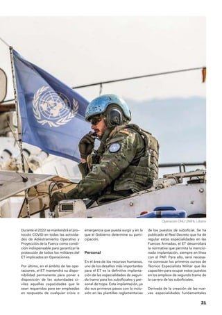 31
Durante el 2022 se mantendrá el pro-
tocolo COVID en todas las activida-
des de Adiestramiento Operativo y
Proyección de la Fuerza como condi-
ción indispensable para garantizar la
protección de todos los militares del
ET implicados en Operaciones.
Por último, en el ámbito de las ope-
raciones, el ET mantendrá su dispo-
nibilidad permanente para poner a
disposición de las autoridades ci-
viles aquellas capacidades que le
sean requeridas para ser empleadas
en respuesta de cualquier crisis o
emergencia que pueda surgir y en la
que el Gobierno determine su parti-
cipación.
Personal
En el área de los recursos humanos,
uno de los desafíos más importantes
para el ET es la definitiva implanta-
ción de las especialidades de segun-
do tramo para los suboficiales y per-
sonal de tropa. Esta implantación, ya
dio sus primeros pasos con la inclu-
sión en las plantillas reglamentarias
de los puestos de suboficial. Se ha
publicado el Real Decreto que ha de
regular estas especialidades en las
Fuerzas Armadas, el ET desarrollará
la normativa que permita la mencio-
nada implantación, siempre en línea
con el PAP. Para ello, será necesa-
rio convocar los primeros cursos de
Técnico Especialista Militar que les
capaciten para ocupar estos puestos
en los empleos de segundo tramo de
la carrera de los suboficiales.
Derivada de la creación de las nue-
vas especialidades fundamentales
Operación ONU UNIFIL Líbano
 