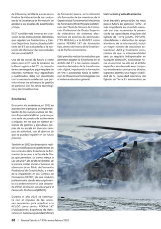 32  /  Revista Ejército n.º 970 • enero/febrero 2022
de Infantería y Artillería, es necesario
finalizar la elaboración de los currícu-
los de la Enseñanza de Formación de
acceso a las Escalas de suboficiales
y tropa.
El ET también está inmerso en la re-
visión de las Instrucciones Generales
que regulan las Residencias y Cen-
tros Deportivos Socioculturales Mili-
tares del ET para adaptarlas a la evo-
lución de efectivos y las necesidades
del personal del ET.
Una de las claves de futuro a corto
plazo para el ET será la creación de
la Base Logística del ET. Un proyecto
de esta envergadura y que requiere de
recursos humanos muy específicos
y cualificados, debe ser planificado
con la necesaria antelación que per-
mita alinear los esfuerzos de gestión
de personal con los retos tecnológi-
cos y de infraestructura.
Enseñanza
En cuanto a la enseñanza, en 2022 se
avanzará en el proceso de implemen-
tación de los nuevos cursos de Téc-
nico Especialista Militar, para ocupar
una serie de puestos de subteniente
y brigada, en los que se ejerzan ac-
ciones de gestión y ejecutivas pro-
pias de su escala en diversos cam-
pos de actividad, con el objetivo de
que se puedan impartir en un futuro
próximo.
También en 2022 será necesario reali-
zar las modificaciones pertinentes en
los currículos de la Enseñanza de For-
mación de acceso a la Escala de Tro-
pa que permitan, tal como marca la
Ley 39/2007, de 19 de noviembre, de
la carrera militar, iniciar el proceso de
obtención de un Titulo de Formación
Profesional de Grado Medio, a través
de la impartición en los Centros de
Formación (CEFOT) de dos módulos
profesionales, dando así cumplimien-
to a la orden ministerial que desarro-
lla el Plan de Acción Individual para el
Desarrollo Profesional (PAIDP).
Durante el año 2022 se continua-
rá con el impulso de las accio-
nes necesarias para acreditar a la
ACLOG como centro PERAM 147
(Publicaciones Españolas de Refe-
rencia en Aeronavegabilidad Militar)
de formación básica, en lo referente
a la formación de los miembros de la
Especialidad Fundamental Mecánico
deAeronaves(MAERN)paralaobten-
ción del Título de Técnico de Forma-
ción Profesional de Grado Superior
de «Mecánico de sistemas elec-
trónicos de aviónica de aeronaves»
(TTS MSEAA) y a la ACAVIET como
centro PERAM 147 de formación
tipo, dentro del marco de la Enseñan-
za de Perfeccionamiento.
Está previsto realizar los estudios que
permitan adaptar la Enseñanza en el
ámbito del ET a los nuevos requeri-
mientos derivados de la transforma-
ción digital, impulsando la formación
on-line y avanzando hacia la obten-
ción de titulaciones homologadas con
el sistema educativo general.
Instrucción y adiestramiento
En el área de la preparación, los retos
para el futuro del ejercicio TORO –el
más importante en el ámbito nacio-
nal– son tres: incrementar la presen-
cia de las capacidades singulares del
Ejército de Tierra (CIMIC, PSYOPS,
ciberdefensa y elementos de apoyo
al entorno de la información); incluir
un mayor número de escalones ac-
tuando en LIVEX y; finalmente, cons-
cientes de que la interoperabilidad
será un requisito indispensable en
cualquier operación, evolucionar ha-
cia un ejercicio no sólo en el ámbito
específico sino también en el conjun-
to y combinado con nuestros aliados,
logrando además una mayor visibili-
dad de la capacidad operativa del
Ejército de Tierra. En este sentido, se
 