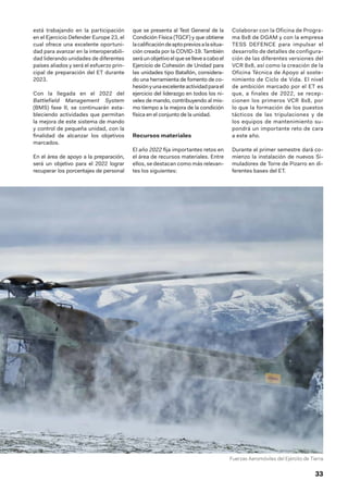 33
está trabajando en la participación
en el Ejercicio Defender Europe 23, el
cual ofrece una excelente oportuni-
dad para avanzar en la interoperabili-
dad liderando unidades de diferentes
países aliados y será el esfuerzo prin-
cipal de preparación del ET durante
2023.
Con la llegada en el 2022 del
Battlefield Management System
(BMS) fase II, se continuarán esta-
bleciendo actividades que permitan
la mejora de este sistema de mando
y control de pequeña unidad, con la
finalidad de alcanzar los objetivos
marcados.
En el área de apoyo a la preparación,
será un objetivo para el 2022 lograr
recuperar los porcentajes de personal
que se presenta al Test General de la
Condición Física (TGCF) y que obtiene
lacalificacióndeaptopreviosalasitua-
ción creada por la COVID-19. También
seráunobjetivoelqueselleveacaboel
Ejercicio de Cohesión de Unidad para
las unidades tipo Batallón, considera-
do una herramienta de fomento de co-
hesiónyunaexcelenteactividadparael
ejercicio del liderazgo en todos los ni-
veles de mando, contribuyendo al mis-
mo tiempo a la mejora de la condición
física en el conjunto de la unidad.
Recursos materiales
El año 2022 fija importantes retos en
el área de recursos materiales. Entre
ellos, se destacan como más relevan-
tes los siguientes:
Colaborar con la Oficina de Progra-
ma 8x8 de DGAM y con la empresa
TESS DEFENCE para impulsar el
desarrollo de detalles de configura-
ción de las diferentes versiones del
VCR 8x8, así como la creación de la
Oficina Técnica de Apoyo al soste-
nimiento de Ciclo de Vida. El nivel
de ambición marcado por el ET es
que, a finales de 2022, se recep-
cionen los primeros VCR 8x8, por
lo que la formación de los puestos
tácticos de las tripulaciones y de
los equipos de mantenimiento su-
pondrá un importante reto de cara
a este año.
Durante el primer semestre dará co-
mienzo la instalación de nuevos Si-
muladores de Torre de Pizarro en di-
ferentes bases del ET.
Fuerzas Aeromóviles del Ejército de Tierra
 