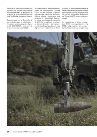34  /  Revista Ejército n.º 970 • enero/febrero 2022
Se iniciarán los hitos documentales
que marca el proceso de obtención
de materiales para la reposición de
la familia de Vehículos Todo Terreno
de 1 Tm. (Aníbal Santana y Nissan).
Se continuará con el desarrollo de
los contratos para la adquisición y
formación relacionados con el pro-
yectil «EXCALIBUR», cuya entrada
en servicio se espera en 2023.
Se recepcionarán las primeras uni-
dades de helicópteros Chinook
CH-47 en su variante «Foxtrot»,
completando los cursos de forma-
ción de pilotos y mecánicos para
alcanzar la Capacidad Operati-
va Inicial en el segundo semestre
de 2022. Se ha realizado un esfuer-
zo de coordinación y de manteni-
miento para lograr que durante todo
el proceso de modernización de los
Chinook se disponga siempre de la
capacidad de helitransporte pesado
para cumplir con las misiones que
las Fuerzas Aeromóviles del Ejército
de Tierra (FAMET) tienen encomen-
dadas.
Se recepcionará el último helicóp-
tero NH90 correspondiente a la
FASE I del programa y que comple-
tará la flota prevista, en esta primera
 