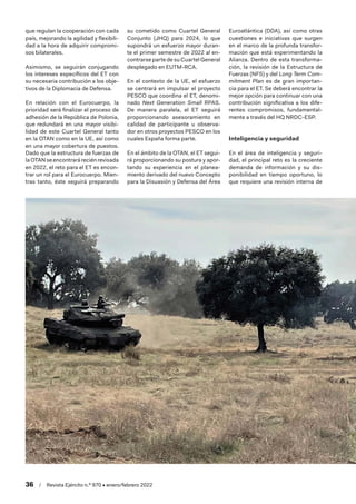 36  /  Revista Ejército n.º 970 • enero/febrero 2022
que regulan la cooperación con cada
país, mejorando la agilidad y flexibili-
dad a la hora de adquirir compromi-
sos bilaterales.
Asimismo, se seguirán conjugando
los intereses específicos del ET con
su necesaria contribución a los obje-
tivos de la Diplomacia de Defensa.
En relación con el Eurocuerpo, la
prioridad será finalizar el proceso de
adhesión de la República de Polonia,
que redundará en una mayor visibi-
lidad de este Cuartel General tanto
en la OTAN como en la UE, así como
en una mayor cobertura de puestos.
Dado que la estructura de fuerzas de
laOTANseencontraráreciénrevisada
en 2022, el reto para el ET es encon-
trar un rol para el Eurocuerpo. Mien-
tras tanto, éste seguirá preparando
su cometido como Cuartel General
Conjunto (JHQ) para 2024, lo que
supondrá un esfuerzo mayor duran-
te el primer semestre de 2022 al en-
contrarse parte de su Cuartel General
desplegado en EUTM-RCA.
En el contexto de la UE, el esfuerzo
se centrará en impulsar el proyecto
PESCO que coordina el ET, denomi-
nado Next Generation Small RPAS.
De manera paralela, el ET seguirá
proporcionando asesoramiento en
calidad de participante u observa-
dor en otros proyectos PESCO en los
cuales España forma parte.
En el ámbito de la OTAN, el ET segui-
rá proporcionando su postura y apor-
tando su experiencia en el planea-
miento derivado del nuevo Concepto
para la Disuasión y Defensa del Área
Euroatlántica (DDA), así como otras
cuestiones e iniciativas que surgen
en el marco de la profunda transfor-
mación que está experimentando la
Alianza. Dentro de esta transforma-
ción, la revisión de la Estructura de
Fuerzas (NFS) y del Long Term Com-
mitment Plan es de gran importan-
cia para el ET. Se deberá encontrar la
mejor opción para continuar con una
contribución significativa a los dife-
rentes compromisos, fundamental-
mente a través del HQ NRDC-ESP.
Inteligencia y seguridad
En el área de inteligencia y seguri-
dad, el principal reto es la creciente
demanda de información y su dis-
ponibilidad en tiempo oportuno, lo
que requiere una revisión interna de
 