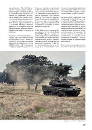 37
procedimientos y flujos de informa-
ción entre los órganos del subsiste-
ma de Inteligencia Terrestre (SUINTE)
de tal manera que el Mando vea sa-
tisfecha sus necesidades de infor-
mación para acelerar y apoyar el pla-
neamiento y la toma de decisiones.
La integración de información proce-
dente de otros organismos ajenos al
ET o unidades del propio Ejército no
específicas de inteligencia pero que
pueden colaborar esporádicamente,
debe potenciarse para incrementar la
obtención.
Respecto a la implantación de la ca-
pacidad RPAS y Counter Unmaned
Aerial System (C-UAS) y ante el re-
traso en los programas conjuntos de
adquisición de estos sistemas, el reto
del ET es valorar y definir las medidas
a adoptar en su ámbito para impulsar
de manera efectiva su implantación
en Territorio Nacional. En consonan-
ciaconlaDirectiva02/20 delJEMADy
con la experiencia obtenida en el em-
pleo de los medios C-UAS desple-
gados en ZO, el EME está elaboran-
do una Directiva en la que se fijan las
directrices y acciones a realizar para
dirigir e impulsar la implantación de
la capacidad C-UAS LSS (Low, Small,
Slow) en el ámbito del ET.
El SIS debe continuar su expansión
como sistema de información dentro
del SC2NET, llegando a aquellas uni-
dades que puedan contribuir tanto al
conocimiento de la amenaza como a
completar el del entorno operacio-
nal y táctico donde se desarrollan las
operaciones terrestres. En parale-
lo a este reto y hasta que no se dis-
ponga de un sistema de información
conjunto único, se deberá continuar
explorando la posibilidad de transferir
de una manera fluida y eficaz la infor-
mación entre el SIS y el SICONDEF.
Es necesario dar respuesta al trata-
miento de la familia PR4G como ma-
terial clasificado OTAN, que conlleva
la adecuación de procedimientos e
infraestructura para asegurar el cum-
plimiento de la normativa de seguri-
dad aplicable por su naturaleza. Esta
adaptación va a suponer un esfuer-
zo económico en la adquisición de
medios adicionales de seguridad de
instalaciones y en obras de acondi-
cionamiento en las bases y acuarte-
lamientos donde se haya depositado
este material.
En el área de personal es preciso con-
tinuar formando y especializando más
Regimiento de Infantería Castilla 16
 