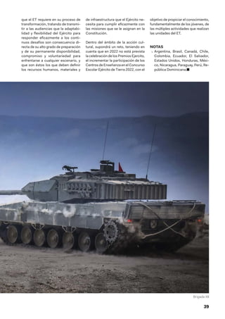 39
que el ET requiere en su proceso de
transformación, tratando de transmi-
tir a las audiencias que la adaptabi-
lidad y flexibilidad del Ejército para
responder eficazmente a los conti-
nuos desafíos son consecuencia di-
recta de su alto grado de preparación
y de su permanente disponibilidad,
compromiso y voluntariedad para
enfrentarse a cualquier escenario, y
que son éstos los que deben definir
los recursos humanos, materiales y
de infraestructura que el Ejército ne-
cesita para cumplir eficazmente con
las misiones que se le asignan en la
Constitución.
Dentro del ámbito de la acción cul-
tural, supondrá un reto, teniendo en
cuenta que en 2022 no está prevista
la celebración de los Premios Ejercito,
el incrementar la participación de los
Centros de Enseñanza en el Concurso
Escolar Ejército de Tierra 2022, con el
objetivo de propiciar el conocimiento,
fundamentalmente de los jóvenes, de
las múltiples actividades que realizan
las unidades del ET.
NOTAS
1.  Argentina, Brasil, Canadá, Chile,
Colombia, Ecuador, El Salvador,
Estados Unidos, Honduras, Méxi-
co, Nicaragua, Paraguay, Perú, Re-
pública Dominicana.■
Brigada XII
 