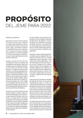 4  /  Revista Ejército n.º 970 • enero/febrero 2022
Queridos compañeros,
Aprovecho el primer número del año
de nuestra revista para compartir
mis ideas sobre el Ejército, a las po-
cas semanas de tomar el mando. En
primer lugar, permitidme expresar
mi satisfacción por asumir este ser-
vicio —pues eso es lo que considero
que es mandar: un servicio a España
y a todos los miembros el Ejército—
y la gran responsabilidad que siento
siendo vuestro jefe.
Cuando se acerca el final del año,
normalmente, hacemos balance del
cumplimiento de nuestra misión y de
los logros que nos habíamos plantea-
do. En mi caso, en este año un tanto
especial, mi análisis resulta sencilla-
mente en un profundo agradecimien-
toporlalabordesarrolladapormipre-
decesor, el general de Ejército Javier
Varela, y por el esfuerzo que todos y
cada uno de vosotros habéis realiza-
do desde el puesto que ocupáis du-
rante este pasado año. Así lo reflejé
en mis palabras del acto de toma de
posesión el pasado 8 de octubre, en
el Cuartel General del Ejército, en pre-
sencia de la Ministra de Defensa.
Cuando uno asume el compromiso de
dirigir hombres y mujeres, debe co-
menzar planteándose muy seriamen-
te para qué está al frente, cuál es su
misión. La misión del ET no cambia:
es preparar la Fuerza para ser puesta
a disposición de la cadena operativa
de las Fuerzas Armadas, dirigida por
el Jefe de Estado Mayor de la Defen-
sa, para llevar a cabo las actividades y
operaciones que determine el Gobier-
no de la Nación.
En este sentido, es esencial la cola-
boración con los órganos directivos
del Ministerio de Defensa, el Esta-
do Mayor de la Defensa, la Armada,
el Ejército del Aire y la Unidad Mili-
tar de Emergencias. Todos compar-
timos el mismo anhelo de proporcio-
nar el mejor servicio a España y a los
españoles.
Pasando a nuestro ámbito específico,
considero que las adaptaciones rea-
lizadas los últimos años en nuestra
organización para responder a esta
misión han sido las adecuadas —nos
han orientado aún más a esa misión—,
por lo que mi objetivo no es realizar
nuevos cambios de envergadura en
el ámbito orgánico sino impulsar, con
mayor amplitud si cabe, aspectos po-
sitivos que tenemos en marcha, con
una visión a largo plazo que nos lle-
ve hacia el «Ejército 35» que España
necesita.
Este ha de ser el «proyecto principal»
del Ejército de Tierra, en el cual nos
empeñaremos todos, en todos los
sectores de planeamiento; sin perder
de referencia que la primera prioridad
es la Fuerza, la Fuerza en su totalidad,
tanto la que se prepara para desple-
gar en el exterior, como la que realiza
misiones permanentes en el territorio
nacional y la que está disponible en
cualquier momento para apoyar a las
autoridades civiles en lo que soliciten.
En todas estas operaciones, en el ám-
bito internacional y en el doméstico,
hemos seguido dando ejemplo de efi-
cacia y entrega, tanto a nivel colectivo
como individual. En estos dos últimos
años de forma especial, es motivo de
PROPÓSITO
DEL JEME PARA 2022
 