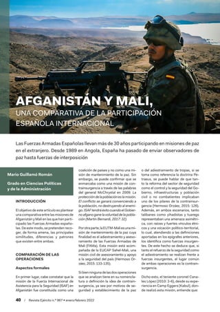 40  /  Revista Ejército n.º 967 • enero/febrero 2022
Mario Guillamó Román
Grado en Ciencias Políticas
y de la Administración
AFGANISTÁN Y MALI,
UNA COMPARATIVA DE LA PARTICIPACIÓN
ESPAÑOLA INTERNACIONAL
Las Fuerzas Armadas Españolas llevan más de 30 años participando en misiones de paz
en el extranjero. Desde 1989 en Angola, España ha pasado de enviar observadores de
paz hasta fuerzas de interposición
INTRODUCCIÓN
El objetivo de este artículo es plantear
unacomparativaentrelasmisionesde
Afganistán y Mali en las que han parti-
cipado las Fuerzas Armadas españo-
las. De este modo, se pretenden reco-
ger, de forma amena, las principales
similitudes, diferencias y patrones
que existen entre ambas.
COMPARACIÓN DE LAS
OPERACIONES
Aspectos formales
En primer lugar, cabe constatar que la
misión de la Fuerza Internacional de
Asistencia para la Seguridad (ISAF) en
Afganistán fue constituida como una
coalición de países y no como una mi-
sión de mantenimiento de la paz. Sin
embargo, se puede confirmar que se
enmarcaba como una misión de con-
trainsurgencia a través de las palabras
del general McChrystal en 2009: La
proteccióndelapoblacióneslamisión.
El conflicto se ganará convenciendo a
la población, no destruyendo al enemi-
go.ISAFtendráéxitocuandoelGobier-
noafganoganelavoluntaddelapobla-
ción (Martín Bernardi, 2017: 32).
Porotraparte,laEUTM-Maliesunami-
sión de mantenimiento de la paz cuya
finalidad es el adiestramiento y aseso-
ramiento de las Fuerzas Armadas de
Mali (FAMa). Esta misión está acom-
pañada de la EUCAP Sahel-Mali, una
misión civil de asesoramiento y apoyo
a la seguridad del país (Hermoso Or-
záez, 2015: 133-135).
Sibienningunadelasdosoperaciones
que se analizan tiene en su nomencla-
tura o definición la idea de contrain-
surgencia, ya sea por motivos de se-
guridad y establecimiento de la paz
o del adiestramiento de tropas, si se
toma como referencia la doctrina Pe-
traeus, se puede hablar de que tan-
to la reforma del sector de seguridad
como el control y la seguridad del Go-
bierno, infraestructuras y población
civil o no combatientes implicaban
uno de los pilares de la contrainsur-
gencia (Hermoso Orzáez, 2015: 126).
Además, en ambos escenarios, tanto
talibanes como yihadistas y tuaregs
representaban una amenaza asimétri-
ca, con raíces y fuertes vínculos étni-
cos y una vocación político-territorial,
lo cual, atendiendo a las definiciones
aportadas en los epígrafes anteriores,
los identifica como fuerzas insurgen-
tes. De este hecho se deduce que, si
tanto el refuerzo de la seguridad como
el adiestramiento se realizan frente a
fuerzas insurgentes, el lugar común
de ambas operaciones es la contrain-
surgencia.
Dicho esto, el teniente coronel Cana-
les López (2010: 3-6), desde su expe-
riencia en Camp Eggers (Kabul), don-
de realizó esta misión, entiende que:
 