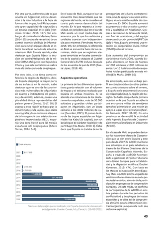 43
Por otra parte, a diferencia de lo que
ocurría en Afganistán con la deser-
ción o la incertidumbre a la hora de
formar a las tropas, las FAMa poseen
una gran capacidad de captación y
un estatus especial en el país (Her-
moso Orzáez, 2015: 137). Sin em-
bargo, el comandante Mariano Pérez
(2014: 65) destaca la necesidad de un
control interno y del flujo de informa-
ción para evitar ataques desde el in-
terior durante el periodo de adiestra-
miento en Mali. En este sentido, cabe
destacar que España lidera la sec-
ción de contrainteligencia de la mi-
sión EUTM-Mali junto con República
Checa y que este cometido se realiza
más allá de las zonas de despliegue.
Por otro lado, si se toma como re-
ferencia la región de Badghis, don-
de España desplegó la mayor parte
de su esfuerzo en la misión, cabe
destacar que es una de las provin-
cias más vulnerables de Afganistán
en cuanto a indicadores de pobre-
za y desarrollo; además, posee una
pluralidad étnica representativa del
país en general (Benito, 2017: 50). El
acceso a esta región se hacía por la
denominada «ruta Lapis», que, dada
su orografía y los continuos ataques
de la insurgencia con artefactos ex-
plosivos improvisados (IED), supo-
nía una zona hostil para las tropas
españolas allí desplegadas (Alfaro
Torres, 2014: 5-6).
En el caso de Mali, aunque el sur se
encuentre más desarrollado que las
regiones del norte, se lo considera el
cuarto país menos desarrollado del
mundo. En lo que respecta a la mo-
vilidad, se considera que en el sur de
Mali existe un nivel medio-bajo de
amenaza, por lo que los vehículos y
unidades cuentan con independen-
cia para moverse (Fernández Martín,
2015: 99). Sin embargo, la diferencia
en Mali se encuentra fuera de las ca-
rreteras, dado que se registran ata-
ques terroristas en locales comercia-
les de la capital y ataques al Cuartel
General de la EUTM incluso después
de los acuerdos de paz de 2015 (Bae-
za López, 2018: 46).
Aspectos operativos
La primera de las diferencias opera-
tivas guarda relación con el volumen
de tropas y el esfuerzo realizado por
España en ambas misiones. Si se
atiende a las rotaciones de los desta-
camentos españoles, más de 30 000
soldados y guardias civiles partici-
paron en Afganistán, con un coste
cercano a los 3500 millones de eu-
ros (González, 2021). El primer desti-
no de las tropas españolas en Afga-
nistán fue Kabul (la capital), con un
despliegue de carácter logístico y de
perfil bajo (Elía Mañú, 2010: 3). Cabe
decir que España no trataba de ser la
protagonista de la lucha contraterro-
rista, sino de apoyar a su socio estra-
tégico en una misión repleta de con-
troversias. En 2004, España aumentó
su presencia y dio un salto cuantita-
tivo y cualitativo en Afganistán. Gra-
cias a la creación de la base de Herat,
con fuerzas operativas, y del equipo
de reconstrucción provincial (PRT) de
Qala-i-Now, España comenzó una re-
lación de cooperación cívico-militar
(CIMIC) sobre el terreno.
Este aumento del compromiso se
daría hasta el año 2009, cuando Es-
paña alcanzaría un tope de fuerzas
de 1068 soldados y 1500 millones de
euros. Un 10 % de los soldados espa-
ñoles habían participado en esta mi-
sión (Elía Mañú, 2010: 10).
De este modo, aun con un bajo per-
fil en comparación con otros países
en cuanto a tropas sobre el terreno,
a España se le encomendó una zona
de responsabilidad, la región de Ba-
dghis. Se habla de que fue la primera
ocasión en la que España establecía
una estructura militar de semejante
tamaño y cometido en una misión de
apoyo a la paz en el extranjero (Mar-
tín Bernardi, 2017: 31-32). En esta
provincia se desarrolló la actividad
de la Agencia Española de Coopera-
ción Internacional para el Desarrollo
(AECID).
En el caso de Mali, se pueden desta-
car los Acuerdos Marco de Coopera-
ción que se dan entre España y este
país desde 2007; la AECID mantiene
sus esfuerzos en el país saheliano a
través de los Planes Directores de la
Cooperación Española. Además, Es-
paña, a través de la AECID, ha empe-
zado a gestionar el Fondo Fiduciario
de la Unión Europea para la Estabili-
dad y la Migración en África (Gautier
Komenan, 2019: 474). Con base en
los Marcos de Asociación entre Espa-
ña y Mali, la AECID estima un gasto de
veintiúnmillonesdeeurosen cadape-
riodo de tres años, además de la parti-
cipación en proyectos de cooperación
europeos. De este modo, se confirma
la participación de la AECID en am-
bos países durante los periodos de
conflictividad y despliegue de tropas
españolas y se dota así de congruen-
cia al marco de una intervención con-
trainsurgencia (aunque esta no lo sea
de forma explícita).
Gasto en defensa (en euros) realizado por España durante la intervención
en Afganistán. Fuente: Casais, M. y Carral, U. (18/08/2021)
 