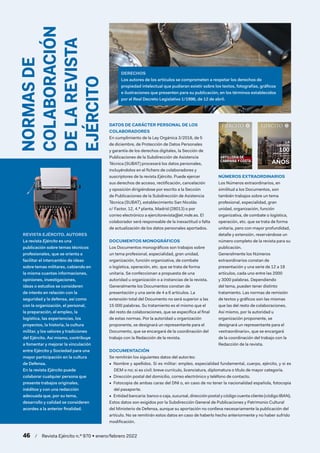 NORMAS
DE
COLABORACIÓN
DE
LA
REVISTA
EJÉRCITO
REVISTA EJÉRCITO. AUTORES
La revista Ejército es una
publicación sobre temas técnicos
profesionales, que se orienta a
facilitar el intercambio de ideas
sobre temas militares, cabiendo en
la misma cuantas informaciones,
opiniones, investigaciones,
ideas o estudios se consideren
de interés en relación con la
seguridad y la defensa, así como
con la organización, el personal,
la preparación, el empleo, la
logística, las experiencias, los
proyectos, la historia, la cultura
militar, y los valores y tradiciones
del Ejército. Así mismo, contribuye
a fomentar y mejorar la vinculación
entre Ejército y Sociedad para una
mayor participación en la cultura
de Defensa.
En la revista Ejército puede
colaborar cualquier persona que
presente trabajos originales,
inéditos y con una redacción
adecuada que, por su tema,
desarrollo y calidad se consideren
acordes a la anterior finalidad.
DERECHOS
Los autores de los artículos se comprometen a respetar los derechos de
propiedad intelectual que pudieran existir sobre los textos, fotografías, gráficos
e ilustraciones que presenten para su publicación, en los términos establecidos
por el Real Decreto Legislativo 1/1996, de 12 de abril.
DATOS DE CARÁCTER PERSONAL DE LOS
COLABORADORES
En cumplimiento de la Ley Orgánica 3/2018, de 5
de diciembre, de Protección de Datos Personales
y garantía de los derechos digitales, la Sección de
Publicaciones de la Subdirección de Asistencia
Técnica (SUBAT) procesará los datos personales,
incluyéndolos en el fichero de colaboradores y
suscriptores de la revista Ejército. Puede ejercer
sus derechos de acceso, rectificación, cancelación
y oposición dirigiéndose por escrito a la Sección
de Publicaciones de la Subdirección de Asistencia
Técnica (SUBAT), establecimiento San Nicolás
c/ Factor, 12, 4.ª planta, Madrid (28013) o por
correo electrónico a ejercitorevista@et.mde.es. El
colaborador será responsable de la inexactitud o falta
de actualización de los datos personales aportados.
DOCUMENTACIÓN
Se remitirán los siguientes datos del autor/es:
•  Nombre y apellidos. Si es militar: empleo, especialidad fundamental, cuerpo, ejército, y si es
DEM o no; si es civil: breve currículo, licenciatura, diplomatura o título de mayor categoría.
•  Dirección postal del domicilio, correo electrónico y teléfono de contacto.
•  Fotocopia de ambas caras del DNI o, en caso de no tener la nacionalidad española, fotocopia
del pasaporte.
•  Entidad bancaria: banco o caja, sucursal, dirección postal y código cuenta cliente (código IBAN).
Estos datos son exigidos por la Subdirección General de Publicaciones y Patrimonio Cultural
del Ministerio de Defensa, aunque su aportación no conlleva necesariamente la publicación del
artículo. No se remitirán estos datos en caso de haberlo hecho anteriormente y no haber sufrido
modificación.
DOCUMENTOS MONOGRÁFICOS
Los Documentos monográficos son trabajos sobre
un tema profesional, especialidad, gran unidad,
organización, función organizativa, de combate
o logística, operación, etc. que se trata de forma
unitaria. Se confeccionan a propuesta de una
autoridad u organización o a instancias de la revista.
Generalmente los Documentos constan de
presentación y una serie de 4 a 6 artículos. La
extensión total del Documento no será superior a las
15 000 palabras. Su tratamiento es el mismo que el
del resto de colaboraciones, que se especifica al final
de estas normas. Por la autoridad u organización
proponente, se designará un representante para el
Documento, que se encargará de la coordinación del
trabajo con la Redacción de la revista.
NÚMEROS EXTRAORDINARIOS
Los Números extraordinarios, en
similitud a los Documentos, son
también trabajos sobre un tema
profesional, especialidad, gran
unidad, organización, función
organizativa, de combate o logística,
operación, etc. que se trata de forma
unitaria, pero con mayor profundidad,
detalle y extensión, reservándose un
número completo de la revista para su
publicación.
Generalmente los Números
extraordinarios constan de
presentación y una serie de 12 a 18
artículos, cada uno entre las 2000
y 3000 palabras. Dependiendo
del tema, pueden tener distinto
tratamiento. Las normas de remisión
de textos y gráficos son las mismas
que las del resto de colaboraciones.
Así mismo, por la autoridad u
organización proponente, se
designará un representante para el
«extraordinario», que se encargará
de la coordinación del trabajo con la
Redacción de la revista.
EJÉRCITO
LA
LEGIÓN
AÑOS DE VALOR,
EL VALOR
DE 100
100
AÑOS
REVISTA DEL EJÉRCITO DE TIERRA ESPAÑOL
NÚMERO 951 EXTRAORDINARIO JUNIO 2020 - AÑO LXXXI
EJÉRCITO
EXTRAORDINARIO
JUNIO
2020
-
año
LXXXI
núm.
951
46  /  Revista Ejército n.º 970 • enero/febrero 2022
 