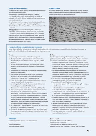 PUBLICACIÓN DE TRABAJOS
La Redacción de la revista acusará recibo de los trabajos, sin que
esto comporte su publicación.
Los trabajos no publicados serán devueltos a su autor.
Para publicar en otro medio de comunicación un trabajo ya
publicado en la revista Ejército, habrá de solicitarse previamente
autorización a la misma.
De no indicarse previamente por el autor, los trabajos publicados
se difundirán en soporte papel, electrónico y digital e irán
identificados con el nombre, apellidos y, en su caso, empleo militar
o profesión.
Milit@rpedia (Enciclopedia Militar Digital): Los trabajos
publicados, con la autorización expresa del autor, se remitirán
a la Milipedia para su edición en lenguaje wiki, lo que permitirá
que otros usuarios de la enciclopedia puedan añadir, modificar,
completar, etc, el texto publicado. La autorización del autor se
recabará expresamente por la revista Ejército durante el proceso
de publicación del trabajo en la misma.
CORRECCIONES
El Consejo de Redacción se reserva el derecho de corregir, extractar
o suprimir alguna de las partes del trabajo siempre que lo considere
necesario y sin desvirtuar la tesis del autor/es.
DIRECCIÓN
Los trabajos pueden enviarse a las direcciones de:
Correo electrónico
ejercitorevista@et.mde.es
Correo postal
Sección de Publicaciones de la JCISAT
Establecimiento San Nicolás
Calle del Factor, 12 – 4.ª Planta, 28013 Madrid
Teléfono: 915 160 480 - 819 44 80 • 915 160 488 - 819 44 88
47
PRESENTACIÓN DE COLABORACIONES. FORMATOS
Con el objeto de facilitar su tratamiento, mejorar la edición y disminuir en lo posible los errores de publicación, las colaboraciones que se
aporten a la revista deberán remitirse de acuerdo a las siguientes normas:
Textos
1.  Los trabajos deberán estar redactados en español.
2.  
Es imprescindible su presentación en fichero informático,
formato DIN A4, letra ARIAL de tamaño 12 puntos, a doble
espacio.
3.  
El texto se remitirá sin maquetar, incluyendo título que no
superará las diez palabras. Los epígrafes o subtítulos no se
numeran.
4.  
Su extensión no superará las 3000 palabras, incluyendo notas y
bibliografía si las hubiere.
5.  
Las notas, si las hubiere, han de ser breves en contenido
y número. Han de numerarse (numeración arábiga) y se
relacionarán al final del texto y no a pie de página.
6.  
No se remitirán a la revista textos clasificados o que muestren
marcas de clasificación de seguridad.
7.  
La bibliografía y fuentes, si las hubiere, estarán debidamente
reseñadas y aparecerán al final del artículo.
Se relacionará un máximo de diez, entre notas y bibliografía.
8.  
Con carácter general, en los artículos se recomienda utilizar el
menor número de siglas o acrónimos posible.
No obstante, cuando se empleen, la primera vez tras identificar
su significado completo se pondrá entre paréntesis el acrónimo,
la sigla o abreviatura correspondiente. Así mismo, cuando el
trabajo requiera el empleo de un número considerable de siglas
o acrónimos, al final del trabajo, o en documento aparte, figurará
la relación de siglas empleadas con su significado.
9.  
El artículo ha de ir acompañado por un resumen del mismo cuya
extensión no superará las 120 palabras.
10.	 En caso de agregar correcciones en un texto ya remitido, estas
tienen que escribirse en color rojo, apareciendo tachado el texto
al que modifican.
Gráficos
Se entiende por material gráfico todas las fotografías, tablas,
gráficos, esquemas, dibujos, croquis, cuadros, etc, que se remitan
para ilustrar un texto. Deberán cumplir los siguientes requisitos:
1.  
El material gráfico aportado contará con el permiso de su autor.
Si procede de Internet, se habrá de verificar que la imagen tiene
el permiso de uso y copia, y que se encuentra libre de cualquier
derecho de autor u otra limitación de difusión.
2.  
Los autores ceden a la revista los derechos de comunicación
pública de sus obras para su difusión y explotación electrónica a
través de las redes (Intranet, Internet) y dispositivos inalámbricos
que decida la revista para el acceso online de su contenido.
3.  
No se remitirá a la revista material gráfico clasificado o que
tenga alguna marca de clasificación de seguridad.
4.  
Los archivos del material gráfico han de ser:
•  De extensión «.jpg» o «.tif» (nunca «.bmp», «.gif» o cualquier
otro formato).
•  Identificados con un nombre inferior a los 20 caracteres.
•  De un tamaño mínimo de 1800 píxeles de ancho.
•  Independientes, sin estar incrustados en un documento de
texto (Word o similar) o presentación (Powerpoint o similar).
•  Sin marcas de agua, símbolos o letras sobreimpresas.
5.  
El material gráfico no estará insertado en el texto remitido por el
autor, sino que se incorporará a este la referencia que indique el
lugar en que desea que aparezca.
6.  
Se debe presentar un archivo, en documento aparte, con los
pies de foto o título de los gráficos o tablas (máximo de 15
palabras). Si proceden de Internet, se deberá indicar la dirección
de la página web de donde se hayan extraído.
7.  
En el caso de aparecer menores de edad, no deberán ser
reconocibles sus facciones.
 