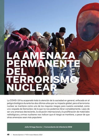 wv
48  /  Revista Ejército n.º 970 • enero/febrero 2022
Julio Ortega García  |  Comandante de Infantería DEM
LA AMENAZA
PERMANENTE
DEL
TERRORISMO
NUCLEAR
La COVID-19 ha acaparado toda la atención de la sociedad en general, enfocada en el
peligro biológico durante los dos últimos años por su impacto global, pero el terrorismo
nuclear se mantiene como uno de los mayores riesgos para nuestra sociedad, como
una «espada de Damocles» de la que no nos podemos librar completamente. Lejos de
ser una amenaza decreciente, la situación internacional y la proliferación de materiales
radiológicos y armas nucleares nos indican que el riesgo se mantiene, a pesar de que
otras amenazas sean más populares
 