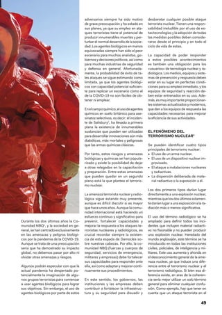 49
Durante los dos últimos años la Co-
munidad NBQ1
, y la sociedad en ge-
neral, se hancentradoexclusivamente
en las amenazas y peligros biológi-
cos por la pandemia de la COVID-19.
Aunque se trata de una preocupación
seria que ha demostrado su impacto
global, no debemos pasar por alto ni
olvidar otras amenazas y riesgos.
Algunos podrán especular con que la
actual pandemia ha despertado po-
tencialmente la imaginación de algu-
nos grupos terroristas para comenzar
a usar agentes biológicos para lograr
sus objetivos. Sin embargo, el uso de
agentes biológicos por parte de estos
adversarios siempre ha sido motivo
de grave preocupación y ha estado en
sus planes, ya que su empleo en ata-
ques terroristas tiene el potencial de
producir innumerables muertes y per-
turbarelnormaldesarrollodelasocie-
dad. Los agentes biológicos en manos
equivocadas siempre han sido el peor
escenario para muchos analistas, go-
biernosydecisorespolíticos,asícomo
para muchas industrias de seguridad
y defensa en general. Afortunada-
mente, la probabilidad de éxito de ta-
les ataques se sigue estimando como
limitada, ya que los agentes biológi-
cos con capacidad potencial suficien-
te para replicar un escenario como el
de la COVID-19 no son fáciles de ob-
tener ni emplear.
Enelcampoquímico,elusodeagentes
químicos en suelo británico para ase-
sinatos selectivos, es decir: el inciden-
te de Salisbury2
, ha llevado a primera
plana la existencia de innumerables
sustancias que pueden ser utilizadas
para desarrollar innovaciones aún más
diabólicas, más mortales y peligrosas
que las armas químicas clásicas.
Por tanto, estos riesgos y amenazas
biológicas y químicas se han popula-
rizado y existe la posibilidad de dejar
a otras relegadas en la capacitación
y preparación. Entre estas amenazas
que pueden quedar en un segundo
plano está la que plantea el terroris-
mo nuclear.
La amenaza terrorista nuclear y radio-
lógica sigue estando muy presente,
aunque es difícil discutir si es mayor
que hace unos años. Aunque la comu-
nidad internacional está haciendo un
esfuerzo continuo y significativo para
prevenir, fortalecer capacidades y
mejorar la respuesta a los ataques te-
rroristas nucleares y radiológicos, es
crucial recordar siempre la existen-
cia de esta espada de Damocles so-
bre nuestras cabezas. Por ello, la co-
munidad NBQ (fuerzas y cuerpos de
seguridad, servicios de emergencia,
militares y empresas) debe fortalecer
sus capacidades para responder ante
ella, así como adaptar y mejorar conti-
nuamente sus procedimientos.
En este sentido, los gobiernos, las
instituciones y las empresas deben
contribuir a fortalecer la infraestruc-
tura y su seguridad para disuadir y
desbaratar cualquier posible ataque
terrorista nuclear. Tienen una respon-
sabilidad ineludible por el uso de es-
tas tecnologías y la adopción de todas
las medidas posibles deben conside-
rarse desde el principio y en todo el
ciclo de vida de estas.
La capacidad de poder responder
a estos posibles acontecimientos
es también una obligación para los
«usuarios» de tecnología nuclear y ra-
diológica.Losmedios,equiposysiste-
mas de prevención y respuesta deben
estar en su lugar en perfectas condi-
ciones para su empleo inmediato, y los
equipos de seguridad y reacción de-
ben estar entrenados en su uso. Ade-
más,esmuyimportanteproporcionar-
les sistemas actualizados y modernos,
que den a los equipos de respuesta las
capacidades necesarias para mejorar
la eficiencia de sus actividades.
EL FENÓMENO DEL
TERRORISMO NUCLEAR3
Se pueden identificar cuatro tipos
principales de terrorismo nuclear:
•  El uso de un arma nuclear.
•  El uso de un dispositivo nuclear im-
provisado.
•  El ataque a instalaciones nucleares
y radiactivas.
•  La dispersión deliberada de mate-
rial radiactivo o la exposición a él.
Los dos primeros tipos darían lugar
directamente a una explosión nuclear,
mientrasquelosdosúltimossolamen-
tedaríanlugaraunaexposiciónalara-
diación más o menos significativa.
El uso del término radiológico se ha
ampliado para definir todos los inci-
dentes que incluyen material radiacti-
vo no fisionable y no pueden producir
una explosión nuclear. Heredado del
mundo anglosajón, este término se ha
introducido en todas las instituciones
civiles, policiales, de inteligencia y mi-
litares. Este uso aumenta y ahonda en
el desconocimiento general de la ame-
naza nuclear, ya que induce una dife-
rencia entre el terrorismo nuclear y el
terrorismo radiológico. Si bien esa di-
ferencia existe, en aras de la coheren-
cia sería mejor utilizar un solo término
general para eliminar cualquier confu-
sión. Como ejemplo, hay que tener en
cuenta que un ataque terrorista en el
 